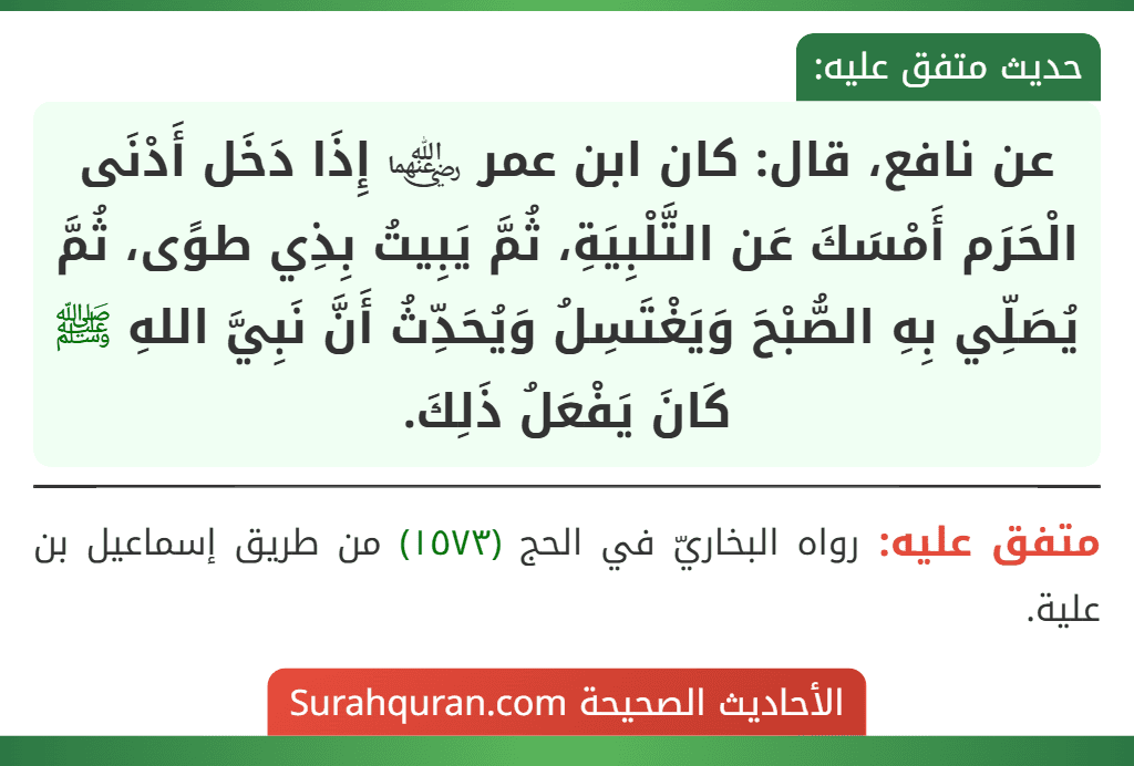 عن نافع، قال: كان ابن عمر ﵄ إِذَا دَخَل أَدْنَى الْحَرَم أَمْسَكَ عَن التَّلْبِيَةِ، ثُمَّ يَبِيتُ بِذِي طوًى، ثُمَّ يُصَلِّي بِهِ الصُّبْحَ وَيَغْتَسِلُ وَيُحَدِّثُ أَنَّ نَبِيَّ اللهِ ﷺ كَانَ يَفْعَلُ ذَلِكَ.