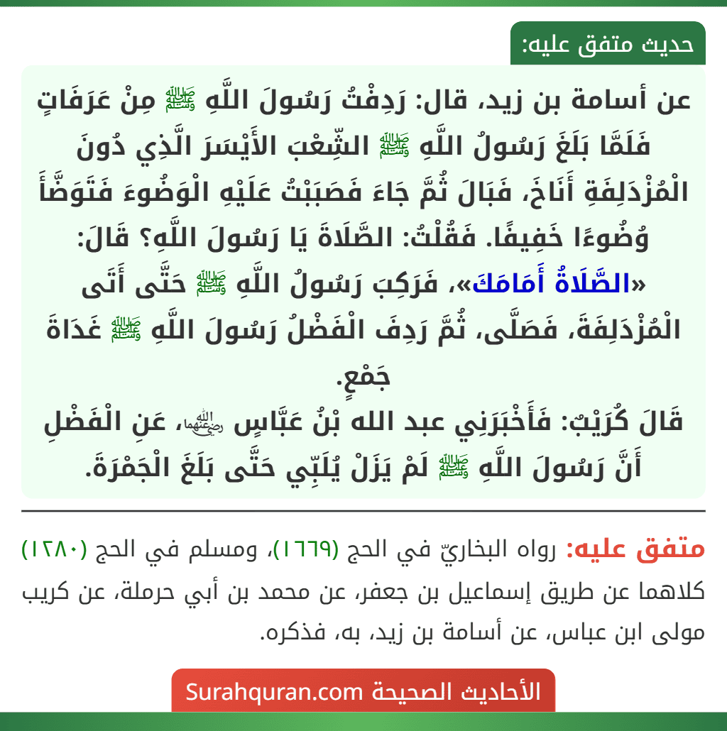 عن أسامة بن زيد، قال: رَدِفْتُ رَسُولَ اللَّهِ ﷺ مِنْ عَرَفَاتٍ فَلَمَّا بَلَغَ رَسُولُ اللَّهِ ﷺ الشِّعْبَ الأَيْسَرَ الَّذِي دُونَ الْمُزْدَلِفَةِ أَنَاخَ، فَبَالَ ثُمَّ جَاءَ فَصَبَبْتُ عَلَيْهِ الْوَضُوءَ فَتَوَضَّأَ وُضُوءًا خَفِيفًا. فَقُلْتُ: الصَّلَاةَ يَا رَسُولَ اللَّهِ؟ قَالَ: «الصَّلَاةُ أَمَامَكَ»، فَرَكِبَ رَسُولُ اللَّهِ ﷺ حَتَّى أَتَى الْمُزْدَلِفَةَ، فَصَلَّى، ثُمَّ رَدِفَ الْفَضْلُ رَسُولَ اللَّهِ ﷺ غَدَاةَ جَمْعٍ.
قَالَ كُرَيْبٌ: فَأَخْبَرَنِي عبد الله بْنُ عَبَّاسٍ ﵄، عَنِ الْفَضْلِ أَنَّ رَسُولَ اللَّهِ ﷺ لَمْ يَزَلْ يُلَبِّي حَتَّى بَلَغَ الْجَمْرَةَ.
