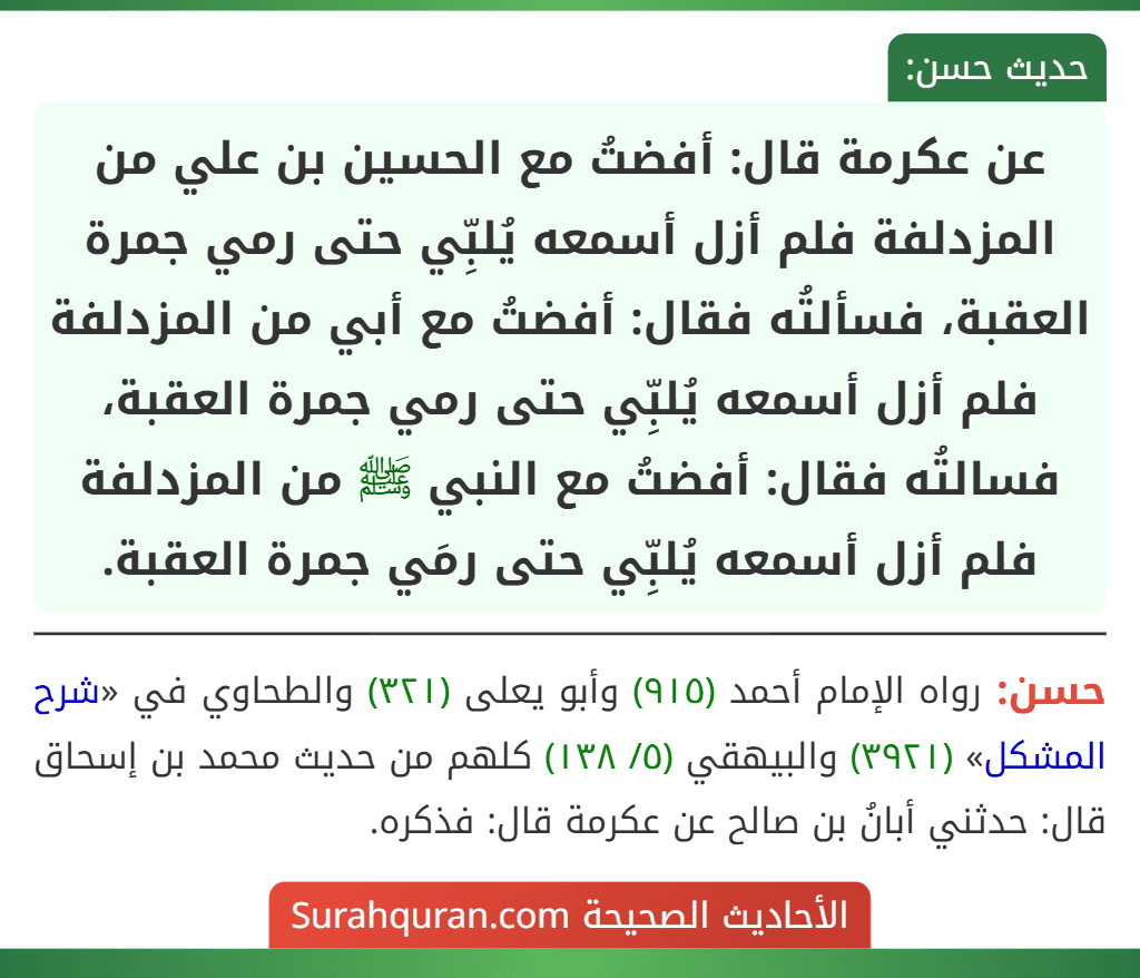 عن عكرمة قال: أفضتُ مع الحسين بن علي من المزدلفة فلم أزل أسمعه يُلبِّي حتى رمي جمرة العقبة، فسألتُه فقال: أفضتُ مع أبي من المزدلفة فلم أزل أسمعه يُلبِّي حتى رمي جمرة العقبة، فسالتُه فقال: أفضتُ مع النبي ﷺ من المزدلفة فلم أزل أسمعه يُلبِّي حتى رمَي جمرة العقبة.