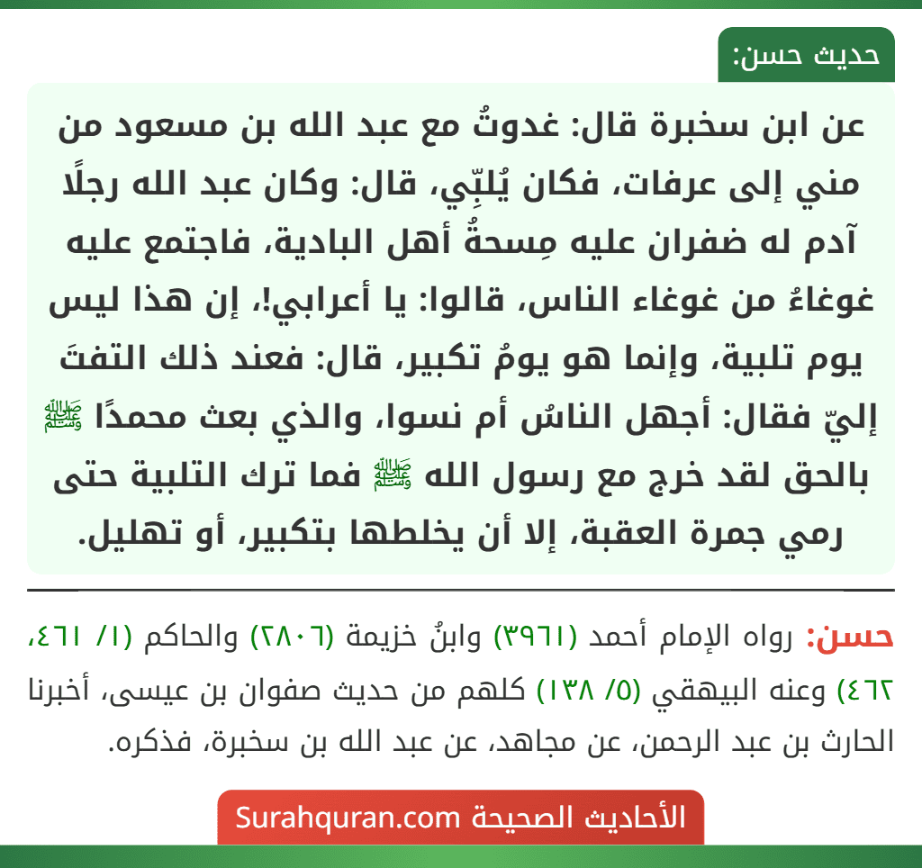 عن ابن سخبرة قال: غدوتُ مع عبد الله بن مسعود من مني إلى عرفات، فكان يُلبِّي، قال: وكان عبد الله رجلًا آدم له ضفران عليه مِسحةُ أهل البادية، فاجتمع عليه غوغاءُ من غوغاء الناس، قالوا: يا أعرابي!، إن هذا ليس يوم تلبية، وإنما هو يومُ تكبير، قال: فعند ذلك التفتَ إليّ فقال: أجهل الناسُ أم نسوا، والذي بعث محمدًا ﷺ بالحق لقد خرج مع رسول الله ﷺ فما ترك التلبية حتى رمي جمرة العقبة، إلا أن يخلطها بتكبير، أو تهليل.