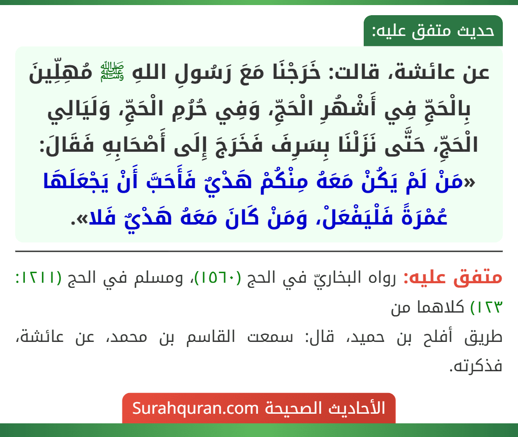 عن عائشة، قالت: خَرَجْنَا مَعَ رَسُولِ اللهِ ﷺ مُهِلِّينَ بِالْحَجِّ فِي أَشْهُرِ الْحَجِّ، وَفِي حُرُمِ الْحَجِّ، وَلَيَالِي الْحَجِّ، حَتَّى نَزَلْنَا بِسَرِفَ فَخَرَجَ إِلَى أَصْحَابِهِ فَقَالَ: «مَنْ لَمْ يَكُنْ مَعَهُ مِنْكُمْ هَدْيٌ فَأَحَبَّ أَنْ يَجْعَلَهَا عُمْرَةً فَلْيَفْعَلْ، وَمَنْ كَانَ مَعَهُ هَدْيٌ فَلا».