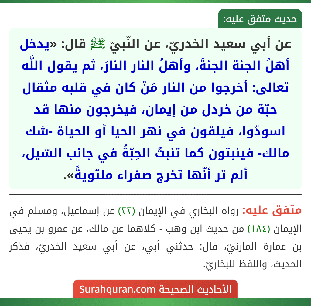عن أبي سعيد الخدريّ، عن النّبيّ ﷺ قال: «يدخل أهلُ الجنة الجنةَ، وأهلُ النار النارَ، ثم يقول اللَّه تعالى: أخرجوا من النار مَنْ كان في قلبه مثقال حبّة من خردل من إيمان، فيخرجون منها قد اسودّوا، فيلقون في نهر الحيا أو الحياة -شك مالك- فينبتون كما تنبتُ الحِبّةُ في جانب السّيل، ألم تر أنّها تخرج صفراء ملتويةً». عن أبي سعيد الخدريّ، عن النّبيّ ﷺ قال: «يدخل أهلُ الجنة الجنةَ، وأهلُ النار النارَ، ثم يقول اللَّه تعالى: أخرجوا من النار مَنْ كان في قلبه مثقال حبّة من خردل من إيمان، فيخرجون منها قد اسودّوا، فيلقون في نهر الحيا أو الحياة -شك مالك- فينبتون كما تنبتُ الحِبّةُ في جانب السّيل، ألم تر أنّها تخرج صفراء ملتويةً».