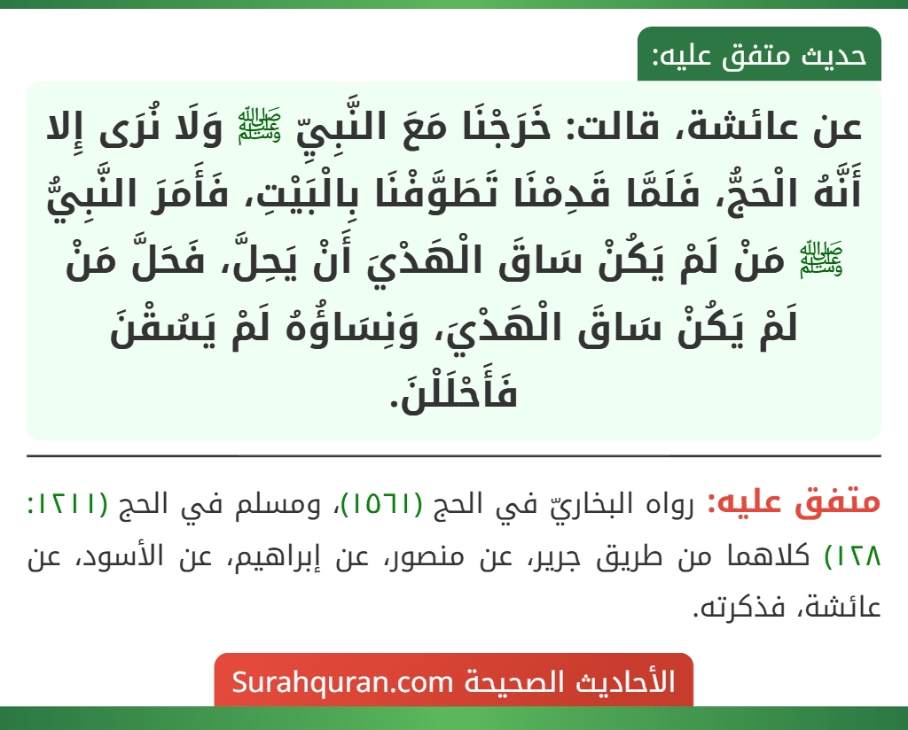 عن عائشة، قالت: خَرَجْنَا مَعَ النَّبِيِّ ﷺ وَلَا نُرَى إِلا أَنَّهُ الْحَجُّ، فَلَمَّا قَدِمْنَا تَطَوَّفْنَا بِالْبَيْتِ، فَأَمَرَ النَّبِيُّ ﷺ مَنْ لَمْ يَكُنْ سَاقَ الْهَدْيَ أَنْ يَحِلَّ، فَحَلَّ مَنْ لَمْ يَكُنْ سَاقَ الْهَدْيَ، وَنِسَاؤُهُ لَمْ يَسُقْنَ فَأَحْلَلْنَ.