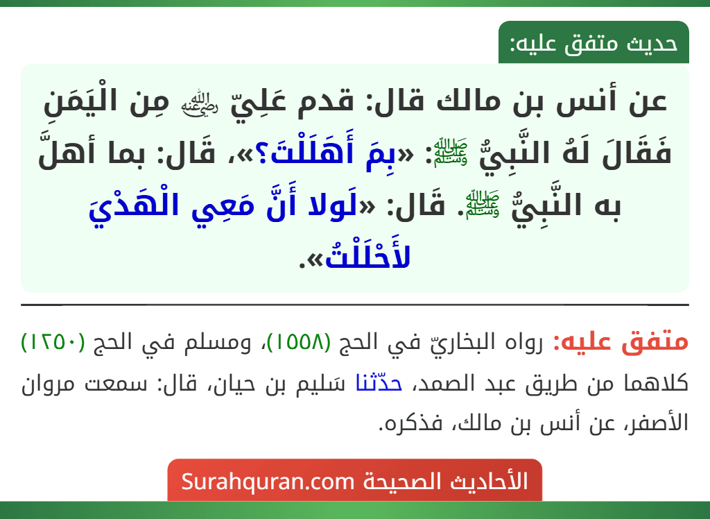 عن أنس بن مالك قال: قدم عَلِيّ ﵁ مِن الْيَمَنِ فَقَالَ لَهُ النَّبِيُّ ﷺ: «بِمَ أَهَلَلْتَ؟»، قَال: بما أهلَّ به النَّبِيُّ ﷺ. قَال: «لَولا أَنَّ مَعِي الْهَدْيَ لأَحْلَلْتُ».
