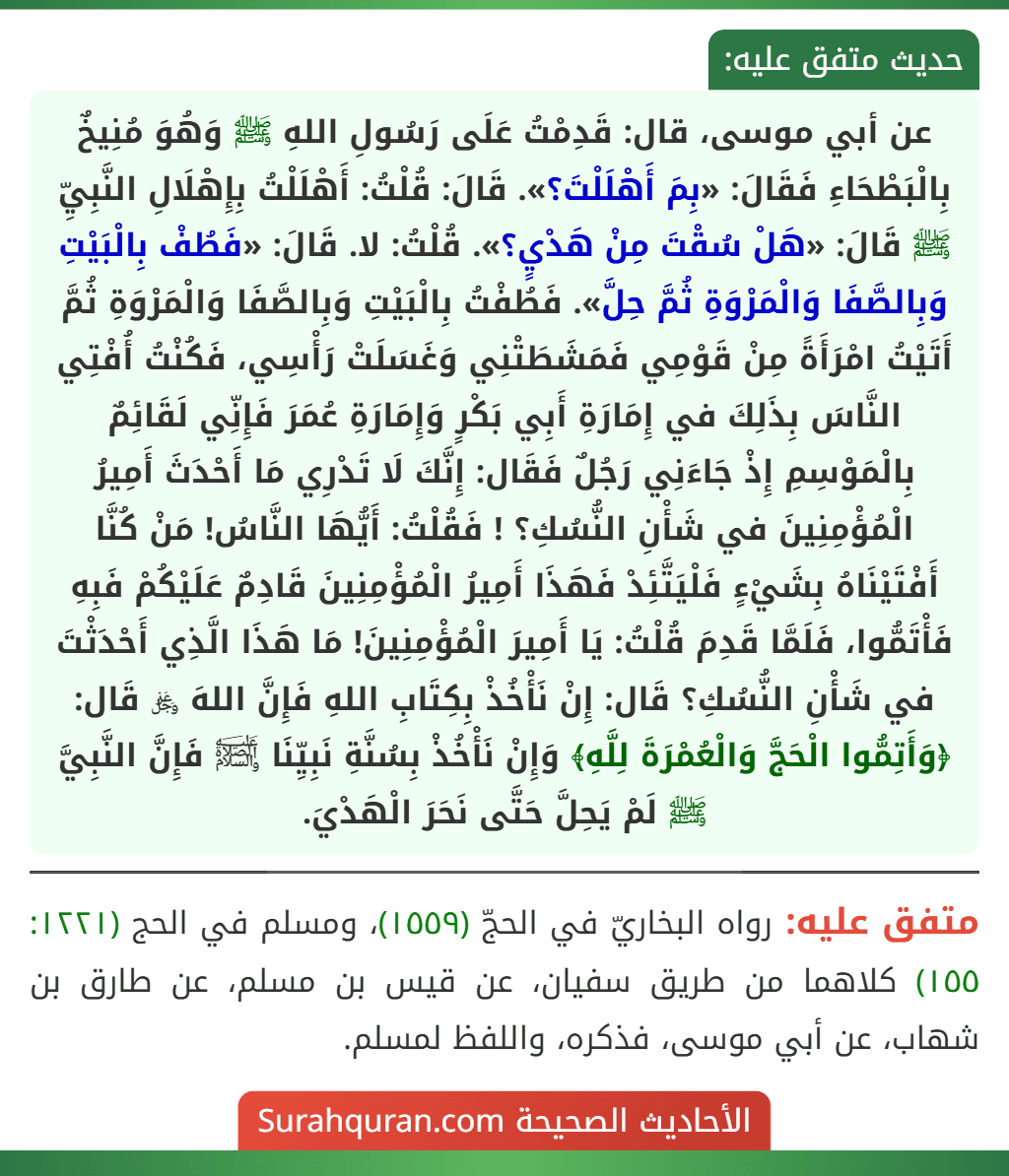 عن أبي موسى، قال: قَدِمْتُ عَلَى رَسُولِ اللهِ ﷺ وَهُوَ مُنِيخٌ بِالْبَطْحَاءِ فَقَالَ: «بِمَ أَهْلَلْتَ؟». قَالَ: قُلْتُ: أَهْلَلْتُ بِإِهْلَالِ النَّبِيِّ ﷺ قَالَ: «هَلْ سُقْتَ مِنْ هَدْيٍ؟». قُلْتُ: لا. قَالَ: «فَطُفْ بِالْبَيْتِ وَبِالصَّفَا وَالْمَرْوَةِ ثُمَّ حِلَّ». فَطُفْتُ بِالْبَيْتِ وَبِالصَّفَا وَالْمَرْوَةِ ثُمَّ أَتَيْتُ امْرَأَةً مِنْ قَوْمِي فَمَشَطَتْنِي وَغَسَلَتْ رَأْسِي، فَكُنْتُ أُفْتِي النَّاسَ بِذَلِكَ في إِمَارَةِ أَبِي بَكْرٍ وَإِمَارَةِ عُمَرَ فَإِنِّي لَقَائِمٌ بِالْمَوْسِمِ إِذْ جَاءَنِي رَجُلٌ فَقَال: إِنَّكَ لَا تَدْرِي مَا أَحْدَثَ أَمِيرُ الْمُؤْمِنِينَ في شَأْنِ النُّسُكِ؟ ! فَقُلْتُ: أَيُّهَا النَّاسُ! مَنْ كُنَّا أَفْتَيْنَاهُ بِشَيْءٍ فَلْيَتَّئِدْ فَهَذَا أَمِيرُ الْمُؤْمِنِينَ قَادِمٌ عَلَيْكُمْ فَبِهِ فَأْتَمُّوا، فَلَمَّا قَدِمَ قُلْتُ: يَا أَمِيرَ الْمُؤْمِنِينَ! مَا هَذَا الَّذِي أَحْدَثْتَ في شَأْنِ النُّسُكِ؟ قَال: إِنْ نَأْخُذْ بِكِتَابِ اللهِ فَإِنَّ اللهَ ﷿ قَال: ﴿وَأَتِمُّوا الْحَجَّ وَالْعُمْرَةَ لِلَّهِ﴾ وَإِنْ نَأْخُذْ بِسُنَّةِ نَبِيِّنَا ﵊ فَإِنَّ النَّبِيَّ ﷺ لَمْ يَحِلَّ حَتَّى نَحَرَ الْهَدْيَ.