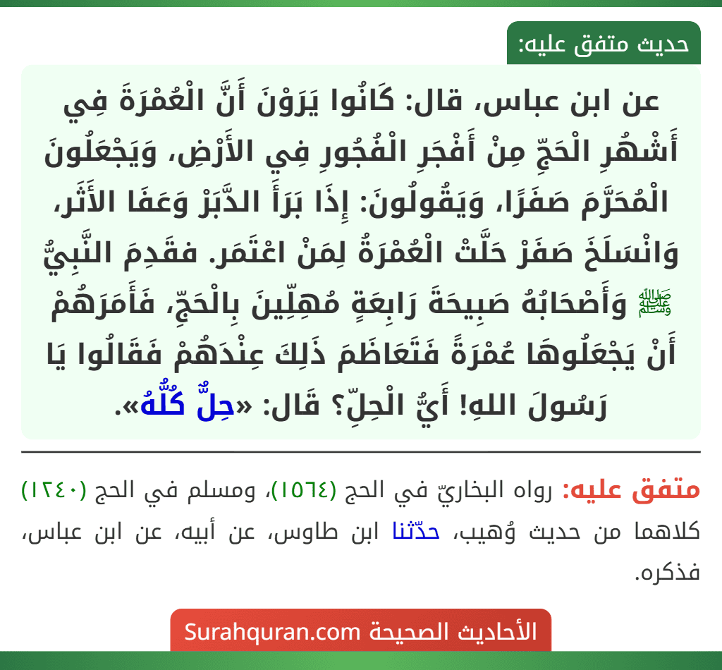 عن ابن عباس، قال: كَانُوا يَرَوْنَ أَنَّ الْعُمْرَةَ فِي أَشْهُرِ الْحَجِّ مِنْ أَفْجَرِ الْفُجُورِ فِي الأَرْضِ، وَيَجْعَلُونَ الْمُحَرَّمَ صَفَرًا، وَيَقُولُونَ: إِذَا بَرَأَ الدَّبَرْ وَعَفَا الأَثَر، وَانْسَلَخَ صَفَرْ حَلَّتْ الْعُمْرَةُ لِمَنْ اعْتَمَر. فقَدِمَ النَّبِيُّ ﷺ وَأَصْحَابُهُ صَبِيحَةَ رَابِعَةٍ مُهِلِّينَ بِالْحَجِّ، فَأَمَرَهُمْ أَنْ يَجْعَلُوهَا عُمْرَةً فَتَعَاظَمَ ذَلِكَ عِنْدَهُمْ فَقَالُوا يَا رَسُولَ اللهِ! أَيُّ الْحِلِّ؟ قَال: «حِلٌّ كُلُّهُ». عن ابن عباس، قال: كَانُوا يَرَوْنَ أَنَّ الْعُمْرَةَ فِي أَشْهُرِ الْحَجِّ مِنْ أَفْجَرِ الْفُجُورِ فِي الأَرْضِ، وَيَجْعَلُونَ الْمُحَرَّمَ صَفَرًا، وَيَقُولُونَ: إِذَا بَرَأَ الدَّبَرْ وَعَفَا الأَثَر، وَانْسَلَخَ صَفَرْ حَلَّتْ الْعُمْرَةُ لِمَنْ اعْتَمَر. فقَدِمَ النَّبِيُّ ﷺ وَأَصْحَابُهُ صَبِيحَةَ رَابِعَةٍ مُهِلِّينَ بِالْحَجِّ، فَأَمَرَهُمْ أَنْ يَجْعَلُوهَا عُمْرَةً فَتَعَاظَمَ ذَلِكَ عِنْدَهُمْ فَقَالُوا يَا رَسُولَ اللهِ! أَيُّ الْحِلِّ؟ قَال: «حِلٌّ كُلُّهُ».