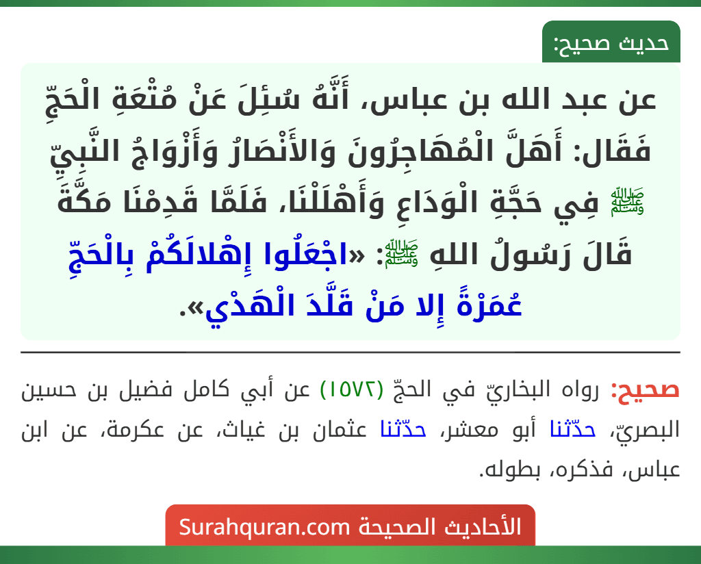 عن عبد الله بن عباس، أَنَّهُ سُئِلَ عَنْ مُتْعَةِ الْحَجِّ فَقَال: أَهَلَّ الْمُهَاجِرُونَ وَالأَنْصَارُ وَأَزْوَاجُ النَّبِيِّ ﷺ فِي حَجَّةِ الْوَدَاعِ وَأَهْلَلْنَا، فَلَمَّا قَدِمْنَا مَكَّةَ قَالَ رَسُولُ اللهِ ﷺ: «اجْعَلُوا إِهْلالَكُمْ بِالْحَجِّ عُمَرْةً إِلا مَنْ قَلَّدَ الْهَدْي».