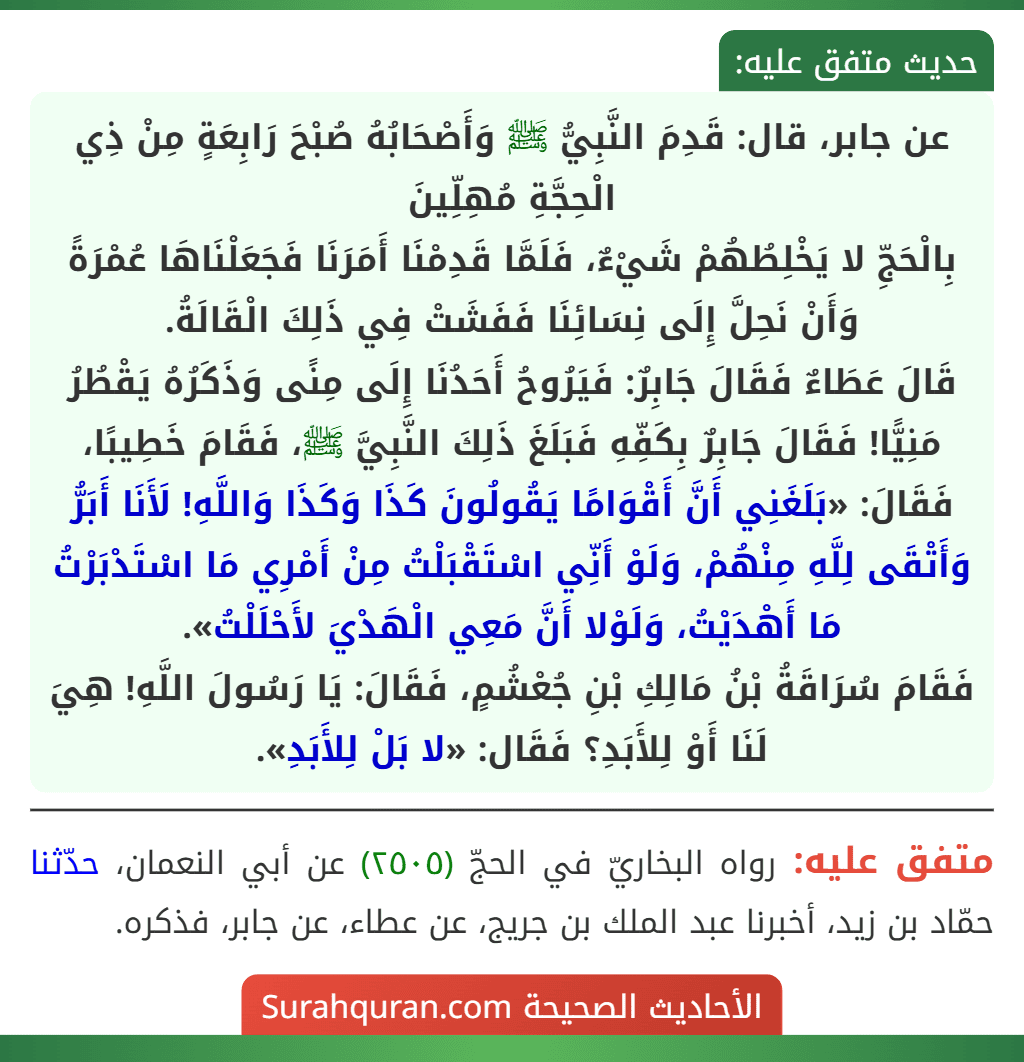 عن جابر، قال: قَدِمَ النَّبِيُّ ﷺ وَأَصْحَابُهُ صُبْحَ رَابِعَةٍ مِنْ ذِي الْحِجَّةِ مُهِلِّينَ
بِالْحَجِّ لا يَخْلِطُهُمْ شَيْءٌ، فَلَمَّا قَدِمْنَا أَمَرَنَا فَجَعَلْنَاهَا عُمْرَةً وَأَنْ نَحِلَّ إِلَى نِسَائِنَا فَفَشَتْ فِي ذَلِكَ الْقَالَةُ.
قَالَ عَطَاءٌ فَقَالَ جَابِرٌ: فَيَرُوحُ أَحَدُنَا إِلَى مِنًى وَذَكَرُهُ يَقْطُرُ مَنِيًّا! فَقَالَ جَابِرٌ بِكَفِّهِ فَبَلَغَ ذَلِكَ النَّبِيَّ ﷺ، فَقَامَ خَطِيبًا، فَقَالَ: «بَلَغَنِي أَنَّ أَقْوَامًا يَقُولُونَ كَذَا وَكَذَا وَاللَّهِ! لَأَنَا أَبَرُّ وَأَتْقَى لِلَّهِ مِنْهُمْ، وَلَوْ أَنِّي اسْتَقْبَلْتُ مِنْ أَمْرِي مَا اسْتَدْبَرْتُ مَا أَهْدَيْتُ، وَلَوْلا أَنَّ مَعِي الْهَدْيَ لأَحْلَلْتُ».
فَقَامَ سُرَاقَةُ بْنُ مَالِكِ بْنِ جُعْشُمٍ، فَقَالَ: يَا رَسُولَ اللَّهِ! هِيَ لَنَا أَوْ لِلأَبَدِ؟ فَقَال: «لا بَلْ لِلأَبَدِ».
