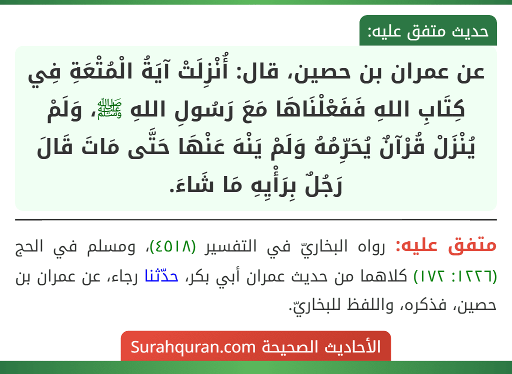 عن عمران بن حصين، قال: أُنْزِلَتْ آيَةُ الْمُتْعَةِ فِي كِتَابِ اللهِ فَفَعْلْنَاهَا مَعَ رَسُولِ اللهِ ﷺ، وَلَمْ يُنْزَلْ قُرْآنٌ يُحَرِّمُهُ وَلَمْ يَنْهَ عَنْهَا حَتَّى مَاتَ قَالَ رَجُلٌ بِرَأْيِهِ مَا شَاءَ.