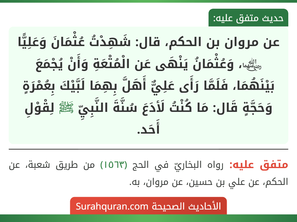 عن مروان بن الحكم، قال: شَهِدْتُ عُثْمَانَ وَعَلِيًّا ﵄، وَعُثْمَانُ يَنْهَى عَن الْمُتْعَةِ وَأَنْ يُجْمَعَ بَيْنَهُمَا، فَلَمَّا رَأَى عَلِيٌّ أَهَلَّ بِهِمَا لَبَّيْكَ بِعُمْرَةٍ وَحَجَّةٍ قَال: مَا كُنْتُ لَأدَعَ سُنَّةَ النَّبِيِّ ﷺ لِقْوْلِ أَحَد.