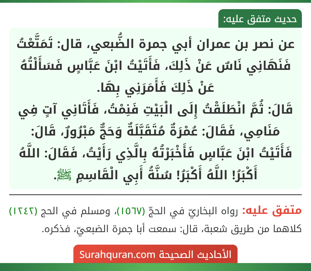 عن نصر بن عمران أبي جمرة الضُّبعي، قال: تَمَتَّعْتُ فَنَهَانِي نَاسٌ عَنْ ذَلِكَ، فَأَتَيْتُ ابْنَ عَبَّاسٍ فَسَأَلْتُهُ عَنْ ذَلِكَ فَأَمَرَنِي بِهَا.
قَالَ: ثُمَّ انْطَلَقْتُ إِلَى الْبَيْتِ فَنِمْتُ، فَأَتَانِي آتٍ فِي مَنَامِي، فَقَالَ: عُمْرَةٌ مُتَقَبَّلَةٌ وَحَجٌّ مَبْرُورٌ، قَالَ: فَأَتَيْتُ ابْنَ عَبَّاسٍ فَأَخْبَرْتُهُ بِالَّذِي رَأَيْتُ، فَقَالَ: اللَّهُ أَكْبَرُ! اللَّهُ أَكْبَرُ! سُنَّةُ أَبِي الْقَاسِمِ ﷺ.
