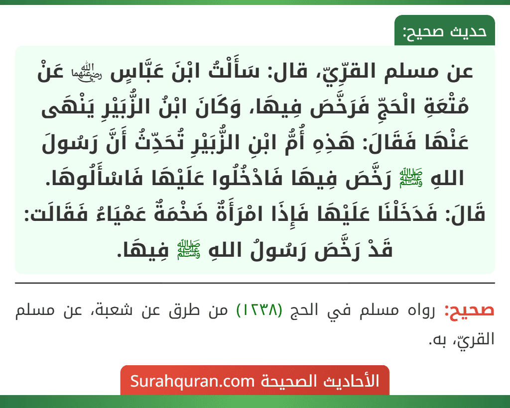 عن مسلم القرِّيّ، قال: سَأَلْتُ ابْنَ عَبَّاسٍ ﵄ عَنْ مُتْعَةِ الْحَجِّ فَرَخَّصَ فِيهَا، وَكَانَ ابْنُ الزُّبَيْرِ يَنْهَى عَنْهَا فَقَالَ: هَذِهِ أُمُّ ابْنِ الزُّبَيْرِ تُحَدِّثُ أَنَّ رَسُولَ اللهِ ﷺ رَخَّصَ فِيهَا فَادْخُلُوا عَلَيْهَا فَاسْأَلُوهَا. قَالَ: فَدَخَلْنَا عَلَيْهَا فَإِذَا امْرَأَةٌ ضَخْمَةٌ عَمْيَاءُ فَقَالَت: قَدْ رَخَّصَ رَسُولُ اللهِ ﷺ فِيهَا.