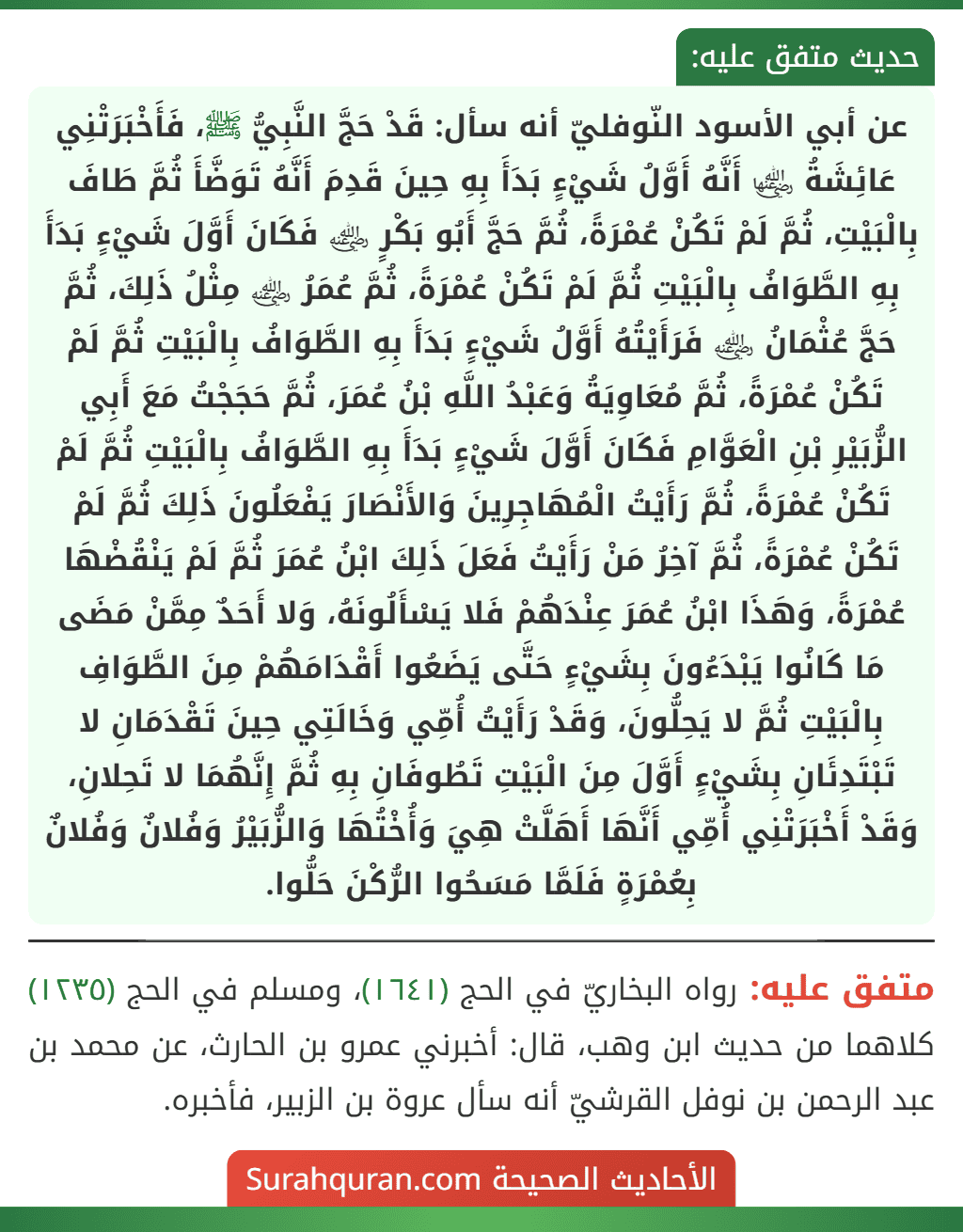 عن أبي الأسود النّوفليّ أنه سأل: قَدْ حَجَّ النَّبِيُّ ﷺ، فَأَخْبَرَتْنِي عَائِشَةُ ﵂ أَنَّهُ أَوَّلُ شَيْءٍ بَدَأَ بِهِ حِينَ قَدِمَ أَنَّهُ تَوَضَّأَ ثُمَّ طَافَ بِالْبَيْتِ، ثُمَّ لَمْ تَكُنْ عُمْرَةً، ثُمَّ حَجَّ أَبُو بَكْرٍ ﵁ فَكَانَ أَوَّلَ شَيْءٍ بَدَأَ بِهِ الطَّوَافُ بِالْبَيْتِ ثُمَّ لَمْ تَكُنْ عُمْرَةً، ثُمَّ عُمَرُ ﵁ مِثْلُ ذَلِكَ، ثُمَّ حَجَّ عُثْمَانُ ﵁ فَرَأَيْتُهُ أَوَّلُ شَيْءٍ بَدَأَ بِهِ الطَّوَافُ بِالْبَيْتِ ثُمَّ لَمْ تَكُنْ عُمْرَةً، ثُمَّ مُعَاوِيَةُ وَعَبْدُ اللَّهِ بْنُ عُمَرَ، ثُمَّ حَجَجْتُ مَعَ أَبِي الزُّبَيْرِ بْنِ الْعَوَّامِ فَكَانَ أَوَّلَ شَيْءٍ بَدَأَ بِهِ الطَّوَافُ بِالْبَيْتِ ثُمَّ لَمْ تَكُنْ عُمْرَةً، ثُمَّ رَأَيْتُ الْمُهَاجِرِينَ وَالأَنْصَارَ يَفْعَلُونَ ذَلِكَ ثُمَّ لَمْ تَكُنْ عُمْرَةً، ثُمَّ آخِرُ مَنْ رَأَيْتُ فَعَلَ ذَلِكَ ابْنُ عُمَرَ ثُمَّ لَمْ يَنْقُضْهَا عُمْرَةً، وَهَذَا ابْنُ عُمَرَ عِنْدَهُمْ فَلا يَسْأَلُونَهُ، وَلا أَحَدٌ مِمَّنْ مَضَى مَا كَانُوا يَبْدَءُونَ بِشَيْءٍ حَتَّى يَضَعُوا أَقْدَامَهُمْ مِنَ الطَّوَافِ بِالْبَيْتِ ثُمَّ لا يَحِلُّونَ، وَقَدْ رَأَيْتُ أُمِّي وَخَالَتِي حِينَ تَقْدَمَانِ لا تَبْتَدِئَانِ بِشَيْءٍ أَوَّلَ مِنَ الْبَيْتِ تَطُوفَانِ بِهِ ثُمَّ إِنَّهُمَا لا تَحِلانِ، وَقَدْ أَخْبَرَتْنِي أُمِّي أَنَّهَا أَهَلَّتْ هِيَ وَأُخْتُهَا وَالزُّبَيْرُ وَفُلانٌ وَفُلانٌ بِعُمْرَةٍ فَلَمَّا مَسَحُوا الرُّكْنَ حَلُّوا.