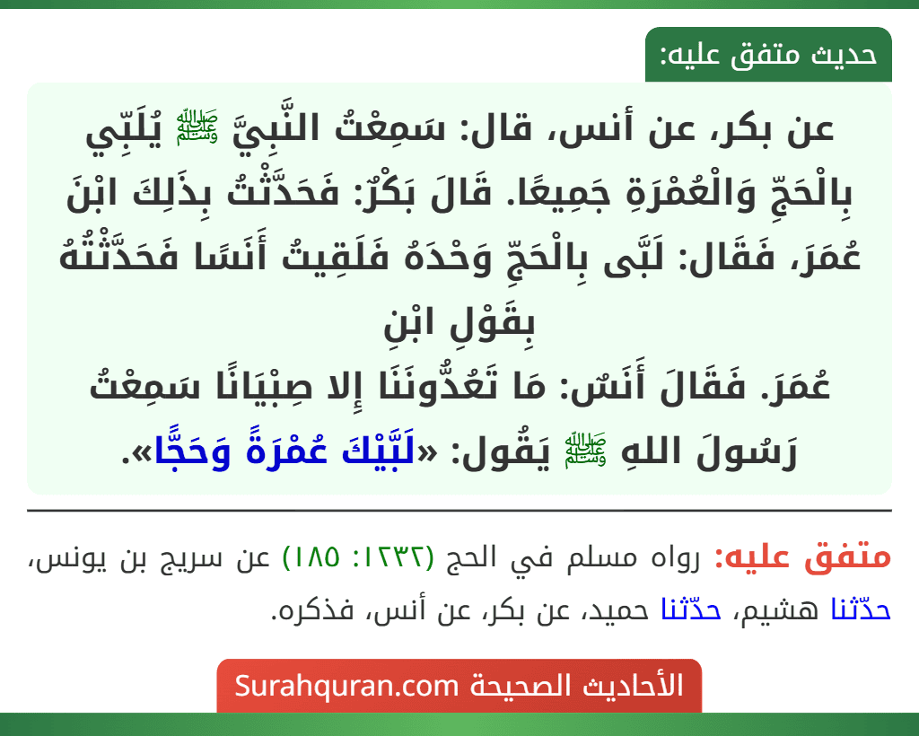 عن بكر، عن أنس، قال: سَمِعْتُ النَّبِيَّ ﷺ يُلَبِّي بِالْحَجِّ وَالْعُمْرَةِ جَمِيعًا. قَالَ بَكْرٌ: فَحَدَّثْتُ بِذَلِكَ ابْنَ عُمَرَ، فَقَال: لَبَّى بِالْحَجِّ وَحْدَهُ فَلَقِيتُ أَنَسًا فَحَدَّثْتُهُ بِقَوْلِ ابْنِ
عُمَرَ. فَقَالَ أَنَسٌ: مَا تَعُدُّونَنَا إِلا صِبْيَانًا سَمِعْتُ رَسُولَ اللهِ ﷺ يَقُول: «لَبَّيْكَ عُمْرَةً وَحَجًّا».