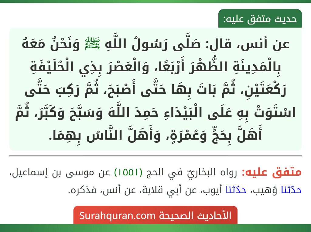 عن أنس، قال: صَلَّى رَسُولُ اللَّهِ ﷺ وَنَحْنُ مَعَهُ بِالْمَدِينَةِ الظُّهْرَ أَرْبَعًا، وَالْعَصْرَ بِذِي الْحُلَيْفَةِ رَكْعَتَيْنِ، ثُمَّ بَاتَ بِهَا حَتَّى أَصْبَحَ، ثُمَّ رَكِبَ حَتَّى اسْتَوَتْ بِهِ عَلَى الْبَيْدَاءِ حَمِدَ اللَّهَ وَسَبَّحَ وَكَبَّرَ، ثُمَّ أَهَلَّ بِحَجٍّ وَعُمْرَةٍ، وَأَهَلَّ النَّاسُ بِهِمَا.
