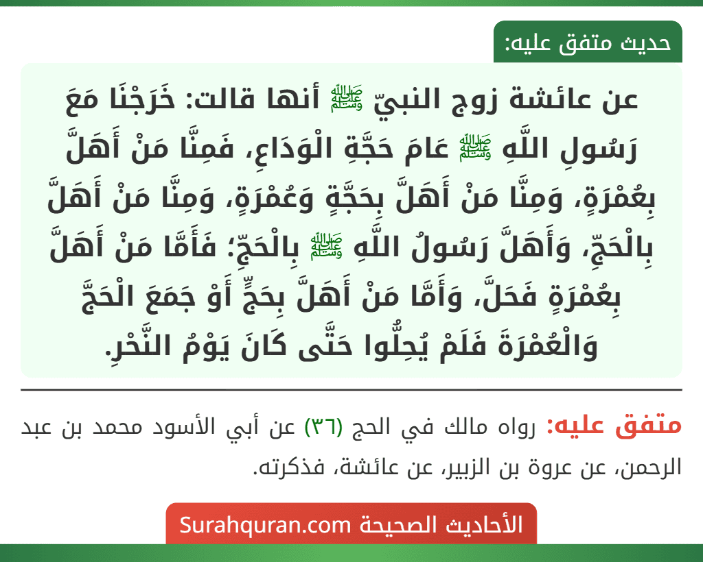 عن عائشة زوج النبيّ ﷺ أنها قالت: خَرَجْنَا مَعَ رَسُولِ اللَّهِ ﷺ عَامَ حَجَّةِ الْوَدَاعِ، فَمِنَّا مَنْ أَهَلَّ بِعُمْرَةٍ، وَمِنَّا مَنْ أَهَلَّ بِحَجَّةٍ وَعُمْرَةٍ، وَمِنَّا مَنْ أَهَلَّ بِالْحَجِّ، وَأَهَلَّ رَسُولُ اللَّهِ ﷺ بِالْحَجِّ؛ فَأَمَّا مَنْ أَهَلَّ بِعُمْرَةٍ فَحَلَّ، وَأَمَّا مَنْ أَهَلَّ بِحَجٍّ أَوْ جَمَعَ الْحَجَّ وَالْعُمْرَةَ فَلَمْ يُحِلُّوا حَتَّى كَانَ يَوْمُ النَّحْرِ.