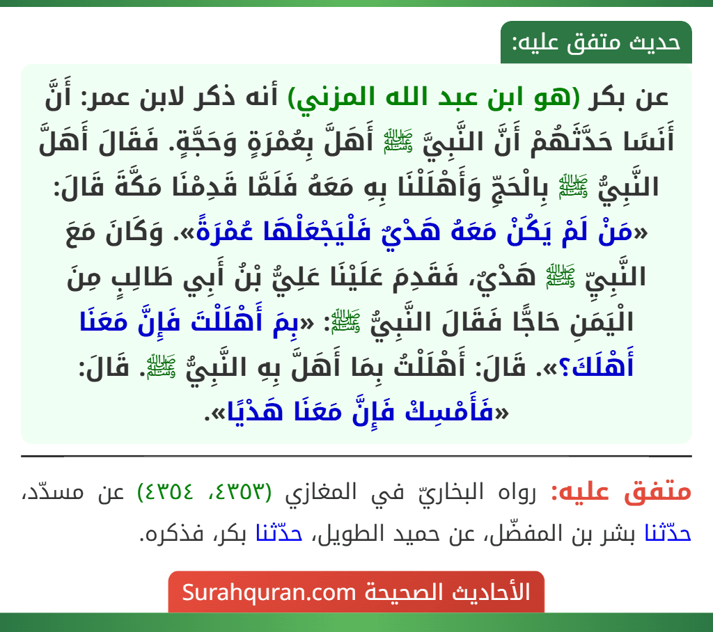 عن بكر (هو ابن عبد الله المزني) أنه ذكر لابن عمر: أَنَّ أَنَسًا حَدَّثَهُمْ أَنَّ النَّبِيَّ ﷺ أَهَلَّ بِعُمْرَةٍ وَحَجَّةٍ. فَقَالَ أَهَلَّ النَّبِيُّ ﷺ بِالْحَجِّ وَأَهْلَلْنَا بِهِ مَعَهُ فَلَمَّا قَدِمْنَا مَكَّةَ قَالَ: «مَنْ لَمْ يَكُنْ مَعَهُ هَدْيٌ فَلْيَجْعَلْهَا عُمْرَةً». وَكَانَ مَعَ النَّبِيِّ ﷺ هَدْيٌ، فَقَدِمَ عَلَيْنَا عَلِيُّ بْنُ أَبِي طَالِبٍ مِنَ الْيَمَنِ حَاجًّا فَقَالَ النَّبِيُّ ﷺ: «بِمَ أَهْلَلْتَ فَإِنَّ مَعَنَا أَهْلَكَ؟». قَالَ: أَهْلَلْتُ بِمَا أَهَلَّ بِهِ النَّبِيُّ ﷺ. قَالَ: «فَأَمْسِكْ فَإِنَّ مَعَنَا هَدْيًا».