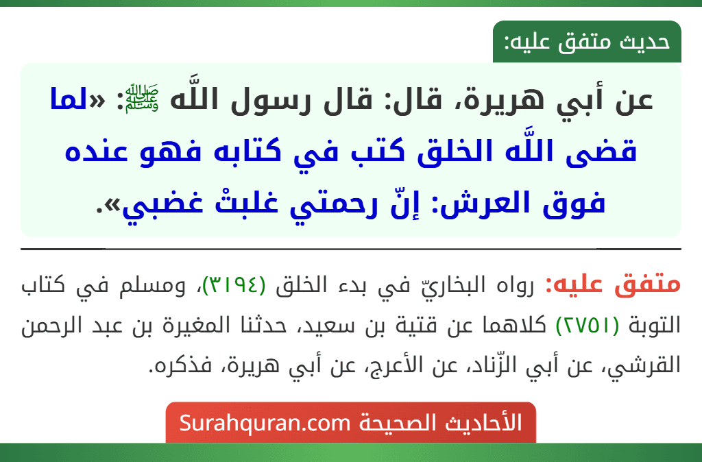 عن أبي هريرة، قال: قال رسول اللَّه ﷺ: «لما قضى اللَّه الخلق كتب في كتابه فهو عنده فوق العرش: إنّ رحمتي غلبتْ غضبي». عن أبي هريرة، قال: قال رسول اللَّه ﷺ: «لما قضى اللَّه الخلق كتب في كتابه فهو عنده فوق العرش: إنّ رحمتي غلبتْ غضبي».