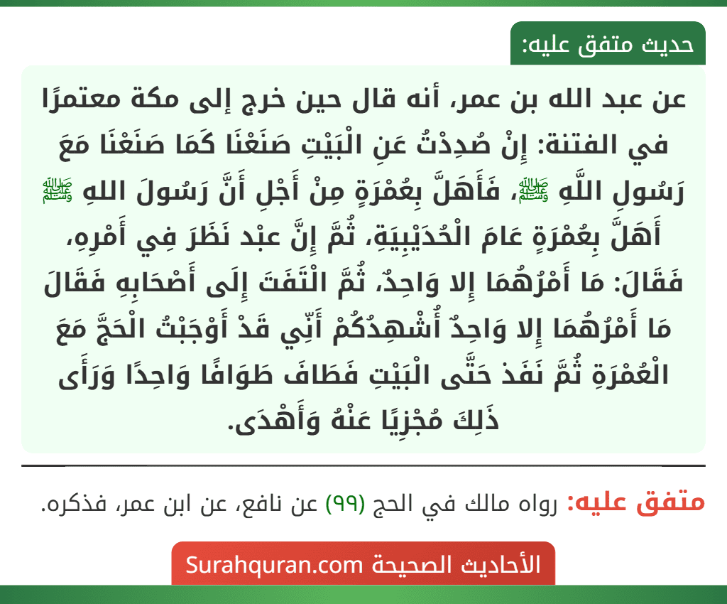 عن عبد الله بن عمر، أنه قال حين خرج إلى مكة معتمرًا في الفتنة: إِنْ صُدِدْتُ عَنِ الْبَيْتِ صَنَعْنَا كَمَا صَنَعْنَا مَعَ رَسُولِ اللَّهِ ﷺ، فَأَهَلَّ بِعُمْرَةٍ مِنْ أَجْلِ أَنَّ رَسُولَ اللهِ ﷺ أَهَلَّ بِعُمْرَةٍ عَامَ الْحُدَيْبِيَةِ، ثُمَّ إِنَّ عبْد نَظَرَ فِي أَمْرِهِ، فَقَالَ: مَا أَمْرُهُمَا إِلا وَاحِدٌ، ثُمَّ الْتَفَتَ إِلَى أَصْحَابِهِ فَقَالَ مَا أَمْرُهُمَا إِلا وَاحِدٌ أُشْهِدُكُمْ أَنِّي قَدْ أَوْجَبْتُ الْحَجَّ مَعَ الْعُمْرَةِ ثُمَّ نَفَذ حَتَّى الْبَيْتِ فَطَافَ طَوَافًا وَاحِدًا وَرَأَى ذَلِكَ مُجْزِيًا عَنْهُ وَأَهْدَى.