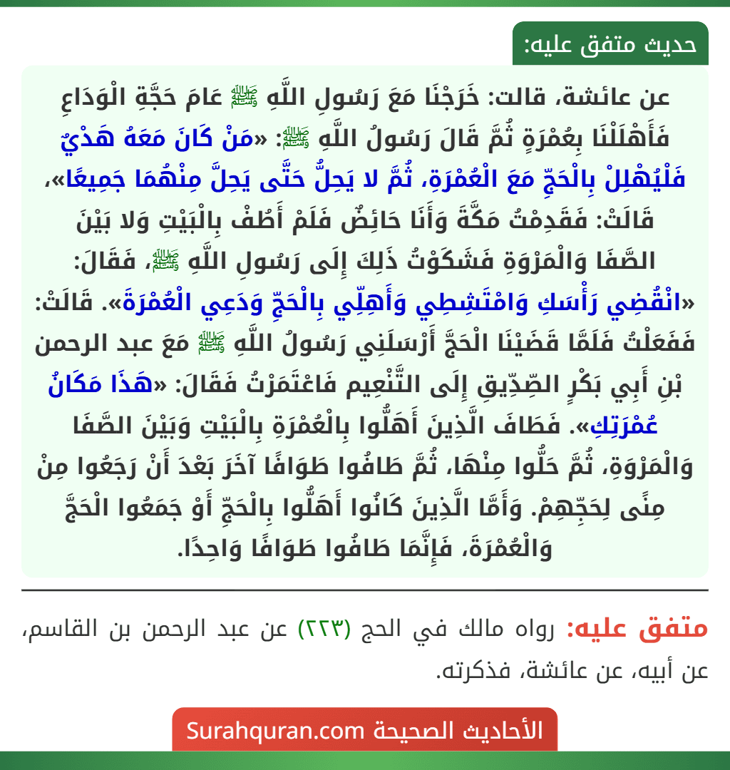 عن عائشة، قالت: خَرَجْنَا مَعَ رَسُولِ اللَّهِ ﷺ عَامَ حَجَّةِ الْوَدَاعِ فَأَهْلَلْنَا بِعُمْرَةٍ ثُمَّ قَالَ رَسُولُ اللَّهِ ﷺ: «مَنْ كَانَ مَعَهُ هَدْيٌ فَلْيُهْلِلْ بِالْحَجِّ مَعَ الْعُمْرَةِ، ثُمَّ لا يَحِلُّ حَتَّى يَحِلَّ مِنْهُمَا جَمِيعًا»، قَالَتْ: فَقَدِمْتُ مَكَّةَ وَأَنَا حَائِضٌ فَلَمْ أَطُفْ بِالْبَيْتِ وَلا بَيْنَ
الصَّفَا وَالْمَرْوَةِ فَشَكَوْتُ ذَلِكَ إِلَى رَسُولِ اللَّهِ ﷺ، فَقَالَ: «انْقُضِي رَأْسَكِ وَامْتَشِطِي وَأَهِلِّي بِالْحَجِّ وَدَعِي الْعُمْرَةَ». قَالَتْ: فَفَعَلْتُ فَلَمَّا قَضَيْنَا الْحَجَّ أَرْسَلَنِي رَسُولُ اللَّهِ ﷺ مَعَ عبد الرحمن بْنِ أَبِي بَكْرٍ الصِّدِّيقِ إِلَى التَّنْعِيم فَاعْتَمَرْتُ فَقَالَ: «هَذَا مَكَانُ عُمْرَتِكِ». فَطَافَ الَّذِينَ أَهَلُّوا بِالْعُمْرَةِ بِالْبَيْتِ وَبَيْنَ الصَّفَا وَالْمَرْوَةِ، ثُمَّ حَلُّوا مِنْهَا، ثُمَّ طَافُوا طَوَافًا آخَرَ بَعْدَ أَنْ رَجَعُوا مِنْ مِنًى لِحَجِّهِمْ. وَأَمَّا الَّذِينَ كَانُوا أَهَلُّوا بِالْحَجِّ أَوْ جَمَعُوا الْحَجَّ وَالْعُمْرَةَ، فَإِنَّمَا طَافُوا طَوَافًا وَاحِدًا.