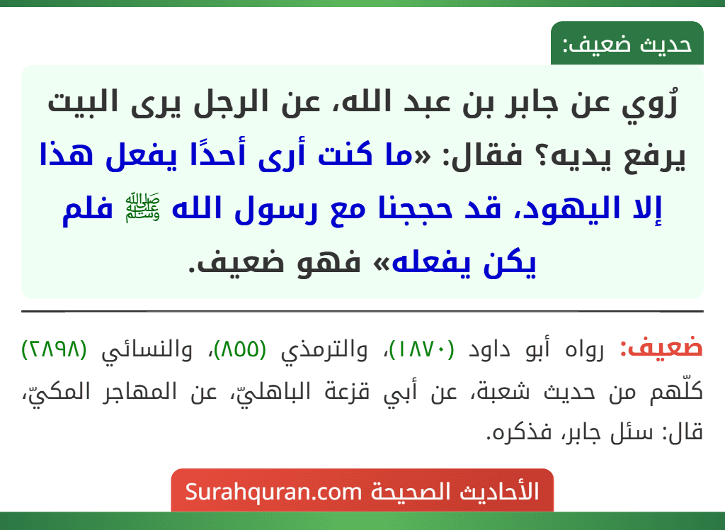 رُوي عن جابر بن عبد الله، عن الرجل يرى البيت يرفع يديه؟ فقال: «ما كنت أرى أحدًا يفعل هذا إلا اليهود، قد حججنا مع رسول الله ﷺ فلم يكن يفعله» فهو ضعيف.