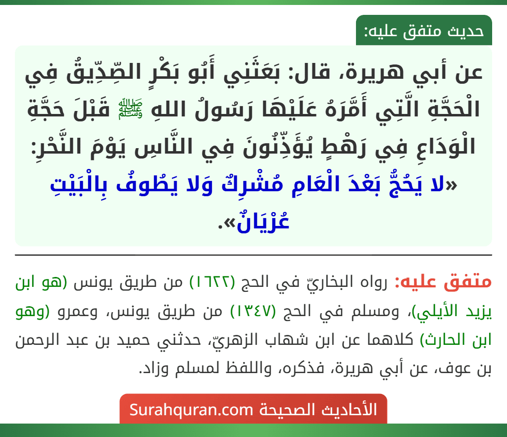 عن أبي هريرة، قال: بَعَثَنِي أَبُو بَكْرٍ الصِّدِّيقُ فِي الْحَجَّةِ الَّتِي أَمَّرَهُ عَلَيْهَا رَسُولُ اللهِ ﷺ قَبْلَ حَجَّةِ الْوَدَاعِ فِي رَهْطٍ يُؤَذِّنُونَ فِي النَّاسِ يَوْمَ النَّحْرِ: «لا يَحُجُّ بَعْدَ الْعَامِ مُشْرِكٌ وَلا يَطُوفُ بِالْبَيْتِ عُرْيَانٌ».