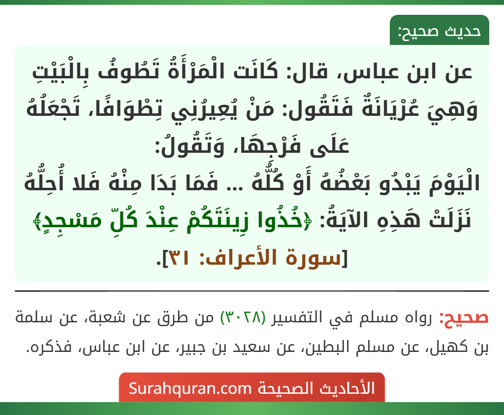 عن ابن عباس، قال: كَانَت الْمَرْأَةُ تَطُوفُ بِالْبَيْتِ وَهِيَ عُرْيَانَةٌ فَتَقُول: مَنْ يُعِيرُنِي تِطْوَافًا، تَجْعَلُهُ عَلَى فَرْجِهَا، وَتَقُولُ:
الْيَوْمَ يَبْدُو بَعْضُهُ أَوْ كُلُّهُ ... فَمَا بَدَا مِنْهُ فَلا أُحِلُّهُ
نَزَلَتْ هَذِهِ الآيَةُ: ﴿خُذُوا زِينَتَكُمْ عِنْدَ كُلِّ مَسْجِدٍ﴾ [سورة الأعراف: ٣١].