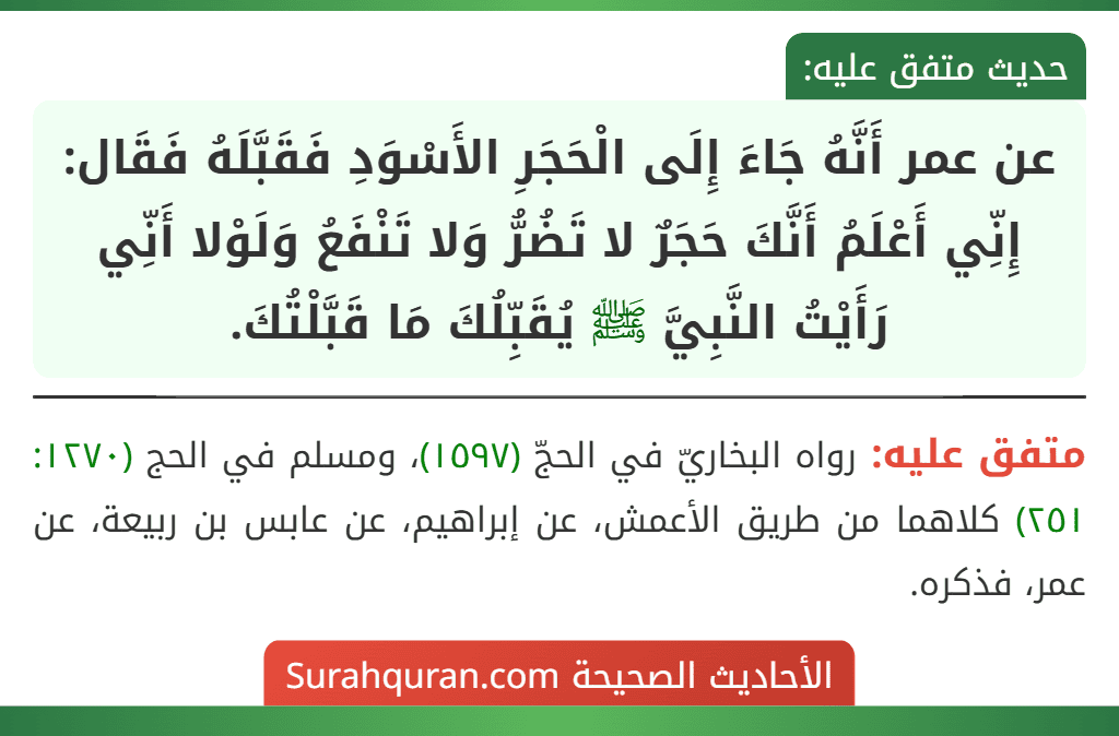 عن عمر أَنَّهُ جَاءَ إِلَى الْحَجَرِ الأَسْوَدِ فَقَبَّلَهُ فَقَال: إِنِّي أَعْلَمُ أَنَّكَ حَجَرٌ لا تَضُرُّ وَلا تَنْفَعُ وَلَوْلا أَنِّي رَأَيْتُ النَّبِيَّ ﷺ يُقَبِّلُكَ مَا قَبَّلْتُكَ.
