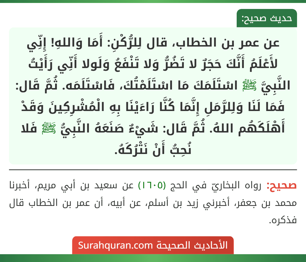 عن عمر بن الخطاب، قال لِلرُّكْنِ: أَمَا وَاللهِ! إِنِّي لأَعْلَمُ أَنَّكَ حَجَرٌ لا تَضُرُّ وَلا تَنْفَعُ وَلَولا أَنِّي رَأَيْتُ النَّبِيَّ ﷺ اسْتَلَمَكَ مَا اسْتَلَمْتُكَ، فَاسْتَلَمَه. ثُمَّ قَال: فَمَا لَنَا وَلِلرَّمَلِ إِنَّمَا كُنَّا رَاءَيْنَا بِهِ الْمُشْرِكِينَ وَقَدْ أَهْلَكَهُم اللهُ. ثُمَّ قَال: شَيْءٌ صَنَعَهُ النَّبِيُّ ﷺ فَلا نُحِبُّ أَنْ نَتْرُكَهُ.