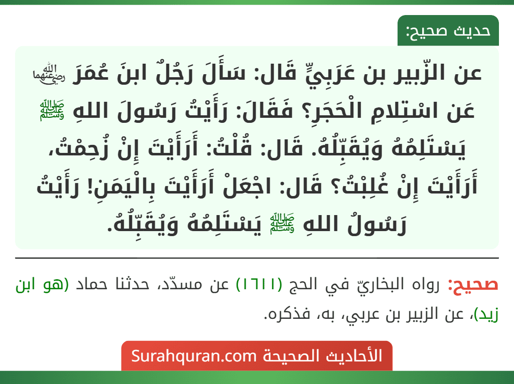 عن الزّبير بن عَرَبِيٍّ قَال: سَأَلَ رَجُلٌ ابنَ عُمَرَ ﵄ عَن اسْتِلامِ الْحَجَرِ؟ فَقَالَ: رَأَيْتُ رَسُولَ اللهِ ﷺ يَسْتَلِمُهُ وَيُقَبِّلُهُ. قَال: قُلْتُ: أَرَأَيْتَ إِنْ زُحِمْتُ، أَرَأَيْتَ إِنْ غُلِبْتُ؟ قَال: اجْعَلْ أَرَأَيْتَ بِالْيَمَنِ! رَأَيْتُ رَسُولُ اللهِ ﷺ يَسْتَلِمُهُ وَيُقَبِّلُهُ.