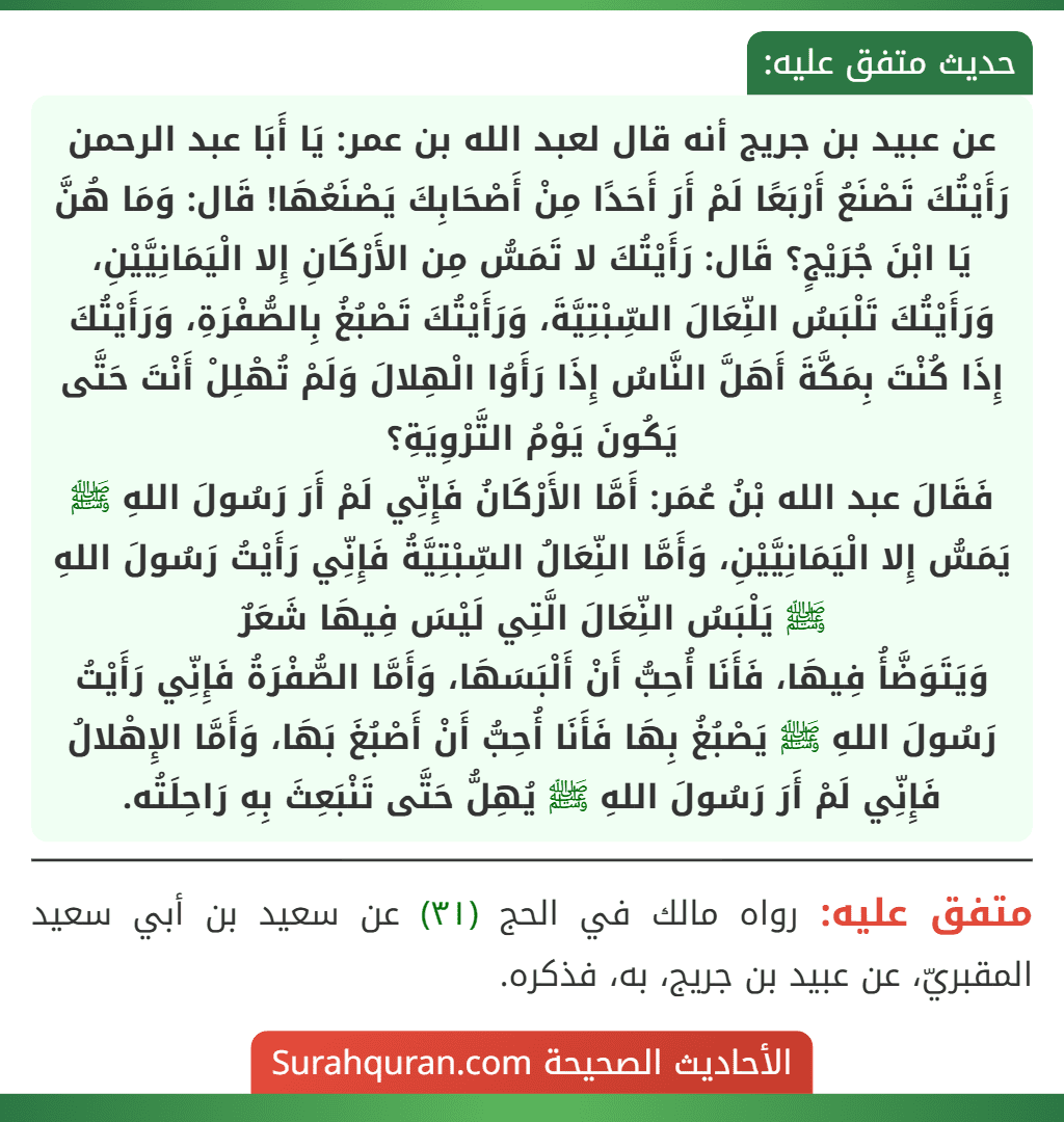 عن عبيد بن جريج أنه قال لعبد الله بن عمر: يَا أَبَا عبد الرحمن رَأَيْتُكَ تَصْنَعُ أَرْبَعًا لَمْ أَرَ أَحَدًا مِنْ أَصْحَابِكَ يَصْنَعُهَا! قَال: وَمَا هُنَّ يَا ابْنَ جُرَيْجٍ؟ قَال: رَأَيْتُكَ لا تَمَسُّ مِن الأَرْكَانِ إِلا الْيَمَانِيَّيْنِ، وَرَأَيْتُكَ تَلْبَسُ النِّعَالَ السِّبْتِيَّةَ، وَرَأَيْتُكَ تَصْبُغُ بِالصُّفْرَةِ، وَرَأَيْتُكَ إِذَا كُنْتَ بِمَكَّةَ أَهَلَّ النَّاسُ إِذَا رَأَوُا الْهِلالَ وَلَمْ تُهْلِلْ أَنْتَ حَتَّى يَكُونَ يَوْمُ التَّرْوِيَةِ؟
فَقَالَ عبد الله بْنُ عُمَر: أَمَّا الأَرْكَانُ فَإِنِّي لَمْ أَرَ رَسُولَ اللهِ ﷺ يَمَسُّ إِلا الْيَمَانِيَّيْنِ، وَأَمَّا النِّعَالُ السِّبْتِيَّةُ فَإِنِّي رَأَيْتُ رَسُولَ اللهِ ﷺ يَلْبَسُ النِّعَالَ الَّتِي لَيْسَ فِيهَا شَعَرٌ
وَيَتَوَضَّأُ فِيهَا، فَأَنَا أُحِبُّ أَنْ أَلْبَسَهَا، وَأَمَّا الصُّفْرَةُ فَإِنِّي رَأَيْتُ رَسُولَ اللهِ ﷺ يَصْبُغُ بِهَا فَأَنَا أُحِبُّ أَنْ أَصْبُغَ بَهَا، وَأَمَّا الإِهْلالُ فَإِنِّي لَمْ أَرَ رَسُولَ اللهِ ﷺ يُهِلُّ حَتَّى تَنْبَعِثَ بِهِ رَاحِلَتُه.