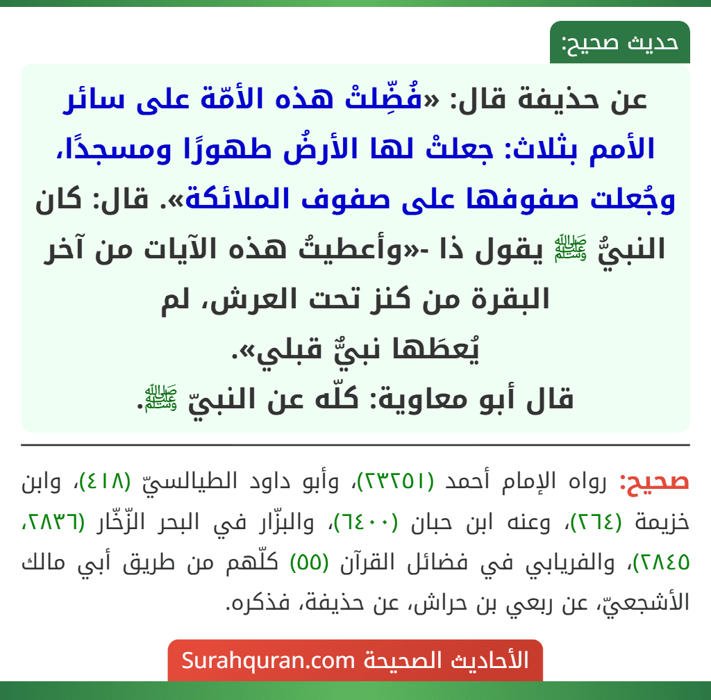 عن حذيفة قال: «فُضِّلتْ هذه الأمّة على سائر الأمم بثلاث: جعلتْ لها الأرضُ طهورًا ومسجدًا، وجُعلت صفوفها على صفوف الملائكة». قال: كان النبيُّ ﷺ يقول ذا -«وأعطيتُ هذه الآيات من آخر البقرة من كنز تحت العرش، لم
يُعطَها نبيٌّ قبلي».
قال أبو معاوية: كلّه عن النبيّ ﷺ.