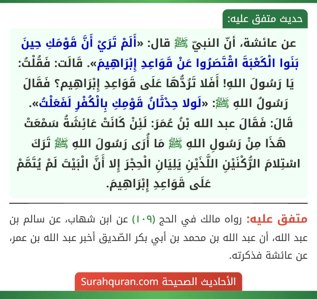عن عائشة، أنّ النبيّ ﷺ قال: «أَلَمْ تَرَيْ أَنَّ قَوْمَكِ حِينَ بَنَوا الْكَعْبَةَ اقْتَصَرُوا عَنْ قَوَاعِدِ إِبْرَاهِيمَ». قَالَت: فَقُلْتُ: يَا رَسُولَ اللهِ! أَفَلا تَرُدُّهَا عَلَى قَوَاعِدِ إِبْرَاهِيم؟ فَقَالَ رَسُولُ اللهِ ﷺ: «لَولا حِدْثَانُ قَوْمِكِ بِالْكُفْرِ لَفَعَلْتُ».
قَالَ: فَقَالَ عبد الله بْنُ عُمَرَ: لَئِنْ كَانَتْ عَائِشَةُ سَمْعَتْ هَذَا مِنْ رَسُولِ اللهِ ﷺ مَا أُرَى رَسُولَ اللهِ ﷺ تَرَكَ اسْتِلامَ الرُّكْنَيْنِ اللَّذَيْنِ يَلِيَانِ الْحِجْرَ إِلا أَنَّ الْبَيْتَ لَمْ يُتَمَّمْ عَلَى قَوَاعِدِ إِبْرَاهِيمَ.