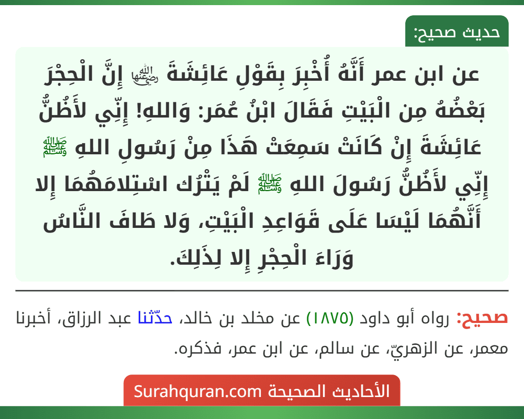 عن ابن عمر أَنَّهُ أُخْبِرَ بِقَوْلِ عَائِشَةَ ﵂ إِنَّ الْحِجْرَ بَعْضُهُ مِن الْبَيْتِ فَقَالَ ابْنُ عُمَر: وَاللهِ! إِنِّي لأَظُنُّ عَائِشَةَ إِنْ كَانَتْ سَمِعَتْ هَذَا مِنْ رَسُولِ اللهِ ﷺ إِنِّي لأَظُنُّ رَسُولَ اللهِ ﷺ لَمْ يَتْرُك اسْتِلامَهُمَا إِلا أَنَّهُمَا لَيْسَا عَلَى قَوَاعِدِ الْبَيْتِ، وَلا طَافَ النَّاسُ وَرَاءَ الْحِجْرِ إِلا لِذَلِكَ.