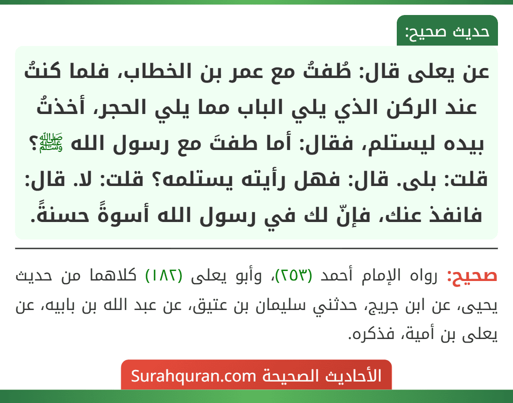 عن يعلى قال: طُفتُ مع عمر بن الخطاب، فلما كنتُ عند الركن الذي يلي الباب مما يلي الحجر، أخذتُ بيده ليستلم، فقال: أما طفتَ مع رسول الله ﷺ؟ قلت: بلى. قال: فهل رأيته يستلمه؟ قلت: لا. قال: فانفذ عنك، فإنّ لك في رسول الله أسوةً حسنةً.