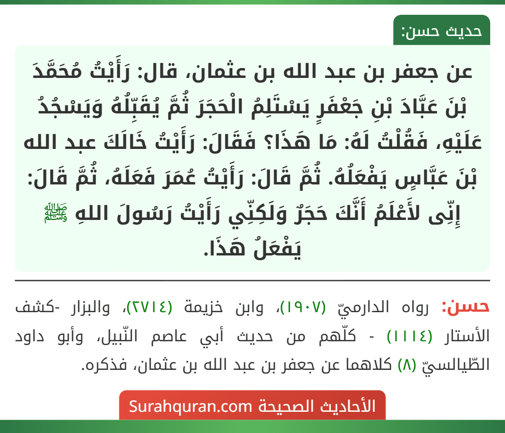 عن جعفر بن عبد الله بن عثمان، قال: رَأَيْتُ مُحَمَّدَ بْنَ عَبَّادَ بْنِ جَعْفَرٍ يَسْتَلِمُ الْحَجَرَ ثُمَّ يُقَبِّلُهُ وَيَسْجُدُ عَلَيْهِ، فَقُلْتُ لَهُ: مَا هَذَا؟ فَقَالَ: رَأَيْتُ خَالَكَ عبد الله بْنَ عَبَّاسٍ يَفْعَلُهُ. ثُمَّ قَالَ: رَأَيْتُ عُمَرَ فَعَلَهُ، ثُمَّ قَالَ: إِنِّى لأَعْلَمُ أَنَّكَ حَجَرٌ وَلَكِنِّي رَأَيْتُ رَسُولَ اللهِ ﷺ يَفْعَلُ هَذَا.