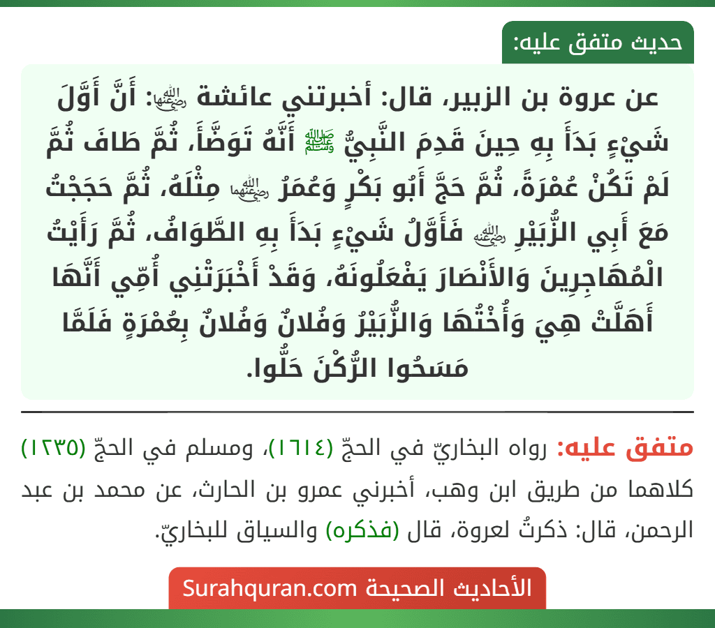 عن عروة بن الزبير، قال: أخبرتني عائشة ﵂: أَنَّ أَوَّلَ شَيْءٍ بَدَأَ بِهِ حِينَ قَدِمَ النَّبِيُّ ﷺ أَنَّهُ تَوَضَّأَ، ثُمَّ طَافَ ثُمَّ لَمْ تَكُنْ عُمْرَةً، ثُمَّ حَجَّ أَبُو بَكْرٍ وَعُمَرُ ﵄ مِثْلَهُ، ثُمَّ حَجَجْتُ مَعَ أَبِي الزُّبَيْرِ ﵁ فَأَوَّلُ شَيْءٍ بَدَأَ بِهِ الطَّوَافُ، ثُمَّ رَأَيْتُ الْمُهَاجِرِينَ وَالأَنْصَارَ يَفْعَلُونَهُ، وَقَدْ أَخْبَرَتْنِي أُمِّي أَنَّهَا أَهَلَّتْ هِيَ وَأُخْتُهَا وَالزُّبَيْرُ وَفُلانٌ وَفُلانٌ بِعُمْرَةٍ فَلَمَّا مَسَحُوا الرُّكْنَ حَلُّوا.