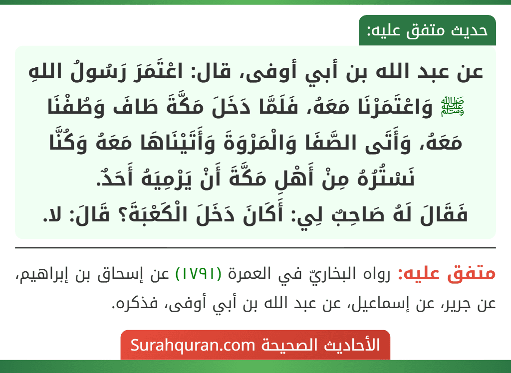 عن عبد الله بن أبي أوفى، قال: اعْتَمَرَ رَسُولُ اللهِ ﷺ وَاعْتَمَرْنَا مَعَهُ، فَلَمَّا دَخَلَ مَكَّةَ طَافَ وَطُفْنَا مَعَهُ، وَأَتَى الصَّفَا وَالْمَرْوَةَ وَأَتَيْنَاهَا مَعَهُ وَكُنَّا نَسْتُرُهُ مِنْ أَهْلِ مَكَّةَ أَنْ يَرْمِيَهُ أَحَدٌ.
فَقَالَ لَهُ صَاحِبٌ لِي: أَكَانَ دَخَلَ الْكَعْبَةَ؟ قَالَ: لا.