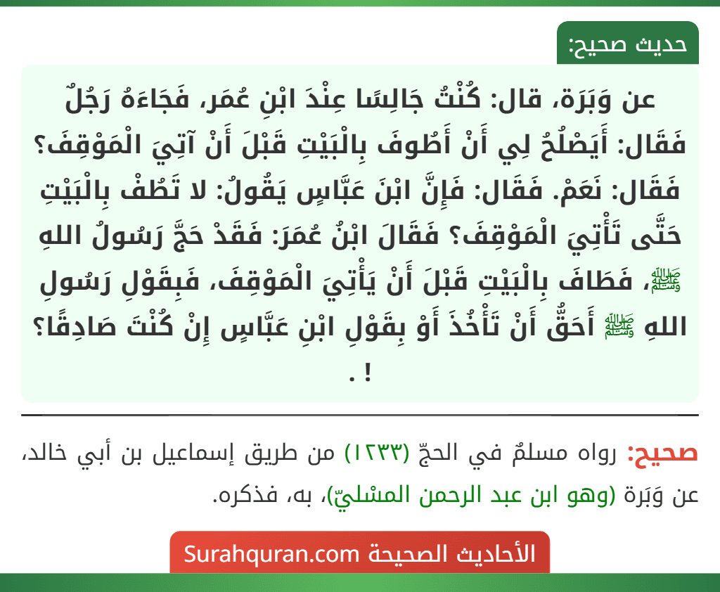 عن وَبَرَة، قال: كُنْتُ جَالِسًا عِنْدَ ابْنِ عُمَر، فَجَاءَهُ رَجُلٌ فَقَال: أَيَصْلُحُ لِي أَنْ أَطُوفَ بِالْبَيْتِ قَبْلَ أَنْ آتِيَ الْمَوْقِفَ؟ فَقَال: نَعَمْ. فَقَال: فَإِنَّ ابْنَ عَبَّاسٍ يَقُولُ: لا تَطُفْ بِالْبَيْتِ حَتَّى تَأْتِيَ الْمَوْقِفَ؟ فَقَالَ ابْنُ عُمَرَ: فَقَدْ حَجَّ رَسُولُ اللهِ ﷺ، فَطَافَ بِالْبَيْتِ قَبْلَ أَنْ يَأْتِيَ الْمَوْقِفَ، فَبِقَوْلِ رَسُولِ اللهِ ﷺ أَحَقُّ أَنْ تَأْخُذَ أَوْ بِقَوْلِ ابْنِ عَبَّاسٍ إِنْ كُنْتَ صَادِقًا؟ ! .