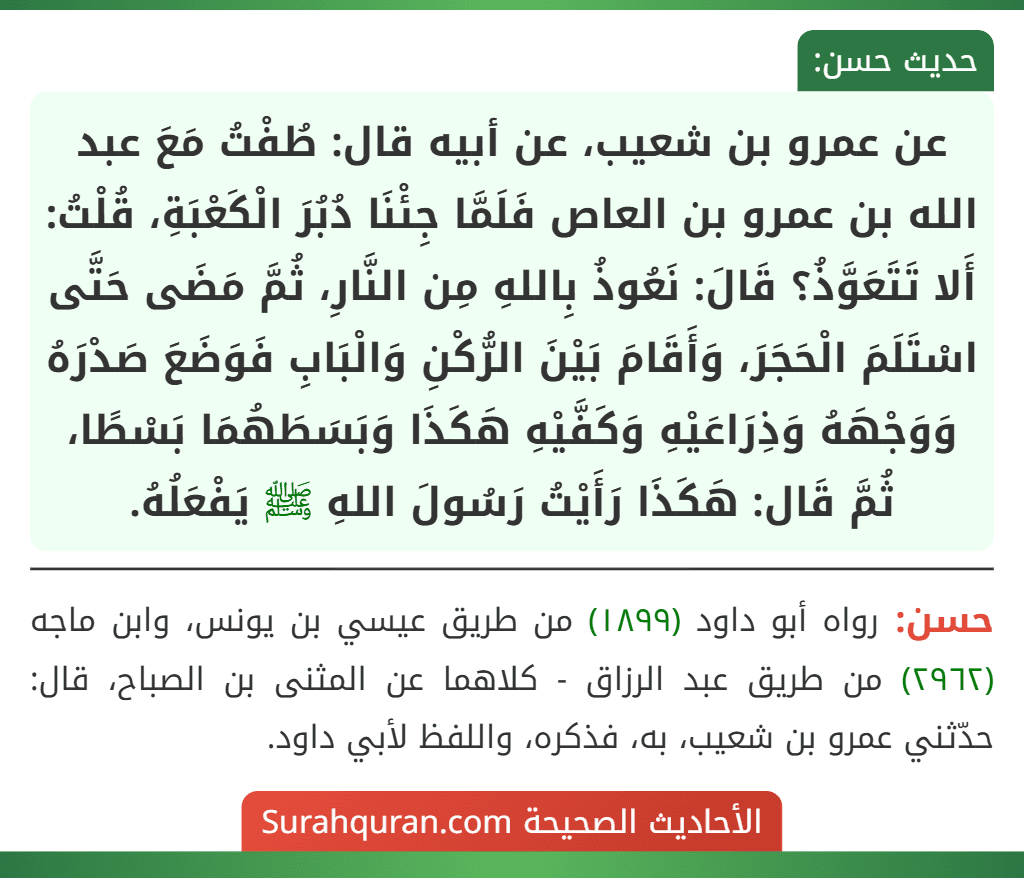 عن عمرو بن شعيب، عن أبيه قال: طُفْتُ مَعَ عبد الله بن عمرو بن العاص فَلَمَّا جِئْنَا دُبُرَ الْكَعْبَةِ، قُلْتُ: أَلا تَتَعَوَّذُ؟ قَالَ: نَعُوذُ بِاللهِ مِن النَّارِ، ثُمَّ مَضَى حَتَّى اسْتَلَمَ الْحَجَرَ، وَأَقَامَ بَيْنَ الرُّكْنِ وَالْبَابِ فَوَضَعَ صَدْرَهُ وَوَجْهَهُ وَذِرَاعَيْهِ وَكَفَّيْهِ هَكَذَا وَبَسَطَهُمَا بَسْطًا، ثُمَّ قَال: هَكَذَا رَأَيْتُ رَسُولَ اللهِ ﷺ يَفْعَلُهُ.