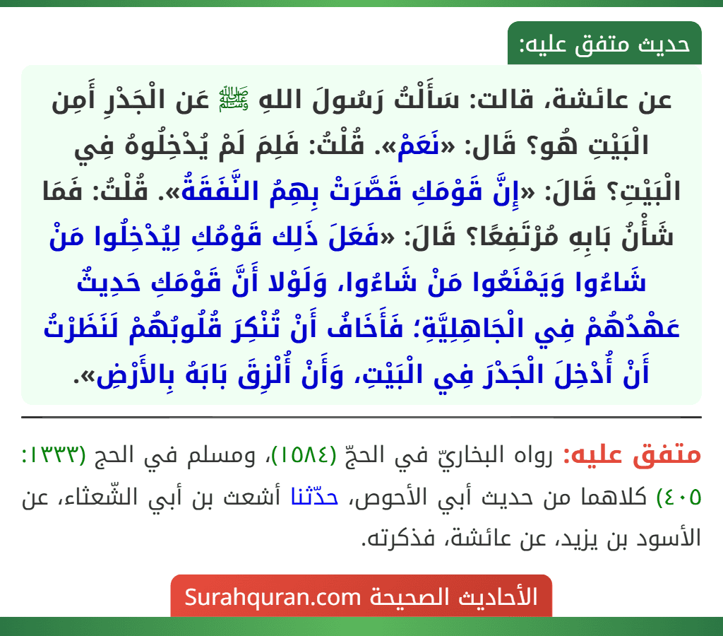 عن عائشة، قالت: سَأَلْتُ رَسُولَ اللهِ ﷺ عَن الْجَدْرِ أَمِن الْبَيْتِ هُو؟ قَال: «نَعَمْ». قُلْتُ: فَلِمَ لَمْ يُدْخِلُوهُ فِي الْبَيْتِ؟ قَالَ: «إِنَّ قَوْمَكِ قَصَّرَتْ بِهِمُ النَّفَقَةُ». قُلْتُ: فَمَا شَأْنُ بَابِهِ مُرْتَفِعًا؟ قَالَ: «فَعَلَ ذَلِك قَوْمُكِ لِيُدْخِلُوا مَنْ شَاءُوا وَيَمْنَعُوا مَنْ شَاءُوا، وَلَوْلا أَنَّ قَوْمَكِ حَدِيثٌ عَهْدُهُمْ فِي الْجَاهِلِيَّةِ؛ فَأَخَافُ أَنْ تُنْكِرَ قُلُوبُهُمْ لَنَظَرْتُ أَنْ أُدْخِلَ الْجَدْرَ فِي الْبَيْتِ، وَأَنْ أُلْزِقَ بَابَهُ بِالأَرْضِ».