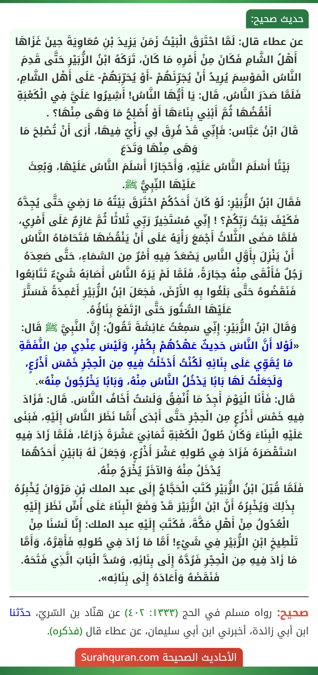 عن عطاء قال: لَمَّا احْتَرَقَ الْبَيْتُ زَمَنَ يَزِيدَ بْنِ مُعَاوِيَةَ حِينَ غَزَاهَا أَهْلُ الشَّامِ فَكَانَ مِنْ أَمْرِهِ مَا كَانَ، تَرَكَهُ ابْنُ الزُّبَيْرِ حَتَّى قَدِمَ النَّاسُ الْمَوْسِمَ يُرِيدُ أَنْ يُجَرِّئَهُمْ -أَوْ يُحَرِّبَهُمْ- عَلَى أَهْل الشَّامِ، فَلَمَّا صَدَرَ النَّاسُ، قَال: يَا أَيُّهَا النَّاسُ! أَشِيرُوا عَلَيَّ فِي الْكَعْبَةِ أَنْقُضُهَا ثُمَّ أَبْنِي بِنَاءَهَا أَوْ أُصْلِحُ مَا وَهَى مِنْهَا؟ .
قَالَ ابْنُ عَبَّاس: فَإِنِّي قَدْ فُرِقَ لِي رَأْيٌ فِيهَا، أَرَى أَنْ تُصْلِحَ مَا وَهَى مِنْهَا وَتَدَعَ
بَيْتًا أَسْلَمَ النَّاسُ عَلَيْهِ، وَأَحْجَارًا أَسْلَمَ النَّاسُ عَلَيْهَا، وَبُعِثَ عَلَيْهَا النِّبِيُّ ﷺ.
فَقَالَ ابْنُ الزُّبَيْرِ: لَوْ كَانَ أَحَدُكُمْ احْتَرَقَ بَيْتُهُ مَا رَضِيَ حَتَّى يُجِدَّهُ فَكَيْفَ بَيْتُ رَبِّكُمْ؟ ! إِنِّي مُسْتَخِيرٌ رَبِّي ثَلاثًا ثُمَّ عَازِمٌ عَلَى أَمْرِي، فَلَمَّا مَضَى الثَّلاثُ أَجْمَعَ رَأْيَهُ عَلَى أَنْ يَنْقُضَهَا فَتَحَامَاهُ النَّاسُ أَنْ يَنْزِلَ بِأَوَّلِ النَّاسِ يَصْعَدُ فِيهِ أَمْرٌ مِن السَّمَاءِ، حَتَّى صَعِدَهُ رَجُلٌ فَأَلْقَى مِنْهُ حِجَارَةً، فَلَمَّا لَمْ يَرَهُ النَّاسُ أَصَابَهُ شَيْءٌ تَتَابَعُوا فَنَقَضُوهُ حَتَّى بَلَغُوا بِهِ الأَرْضَ، فَجَعَلَ ابْنُ الزُّبَيْرِ أَعْمِدَةً فَسَتَّرَ عَلَيْهَا السُّتُورَ حَتَّى ارْتَفَعَ بِنَاؤُهُ.
وَقَالَ ابْنُ الزُّبَيْرِ: إِنِّي سَمِعْتُ عَائِشَةَ تَقُولُ: إِنَّ النَّبِيَّ ﷺ قَال: «لَوْلا أَنَّ النَّاسَ حَدِيثٌ عَهْدُهُمْ بِكُفْرٍ، وَلَيْسَ عِنْدِي مِن النَّفَقَةِ مَا يُقَوِّي عَلَى بِنَائِهِ لَكُنْتُ أَدْخَلْتُ فِيهِ مِن الْحِجْرِ خَمْسَ أَذْرُعٍ، وَلَجَعَلْتُ لَهَا بَابًا يَدْخُلُ النَّاسُ مِنْهُ، وَبَابًا يَخْرُجُونَ مِنْهُ».
قَال: فَأَنَا الْيَوْمَ أَجِدُ مَا أُنْفِقُ وَلَسْتُ أَخَافُ النَّاسَ. قَال: فَزَادَ فِيهِ خَمْسَ أَذْرُعٍ مِن الْحِجْرِ حَتَّى أَبْدَى أُسًّا نَظَرَ النَّاسُ إِلَيْهِ، فَبَنَى عَلَيْهِ الْبِنَاءَ وَكَانَ طُولُ الْكَعْبَةِ ثَمَانِيَ عَشْرَةَ ذِرَاعًا، فَلَمَّا زَادَ فِيهِ اسْتَقْصَرَهُ فَزَادَ فِي طُولِهِ عَشْرَ أَذْرُعٍ، وَجَعَلَ لَهُ بَابَيْنِ أَحَدُهُمَا يُدْخَلُ مِنْهُ وَالآخَرُ يُخْرَجُ مِنْهُ.
فَلَمَّا قُتِلَ ابْنُ الزُّبَيْرِ كَتَبَ الْحَجَّاجُ إِلَى عبد الملك بْنِ مَرْوَانَ يُخْبِرُهُ بِذَلِكَ وَيُخْبِرُهُ أَنَّ ابْنَ الزُّبَيْرَ قَدْ وَضَعَ الْبِنَاءَ عَلَى أُسٍّ نَظَرَ إِلَيْهِ الْعُدُولُ مِنْ أَهْلِ مَكَّةَ، فَكَتَبَ إِلَيْهِ عبد الملك: إِنَّا لَسْنَا مِنْ تَلْطِيخِ ابْنِ الزُّبَيْرِ فِي شَيْءٍ! أَمَّا مَا زَادَ فِي طُولِهِ فَأَقِرَّهُ، وَأَمَّا مَا زَادَ فِيهِ مِن الْحِجْرِ فَرُدَّهُ إِلَى بِنَائِهِ، وَسُدَّ الْبَابَ الَّذِي فَتَحَهُ. فَنَقَضَهُ وَأَعَادَهُ إِلَى بِنَائِه».