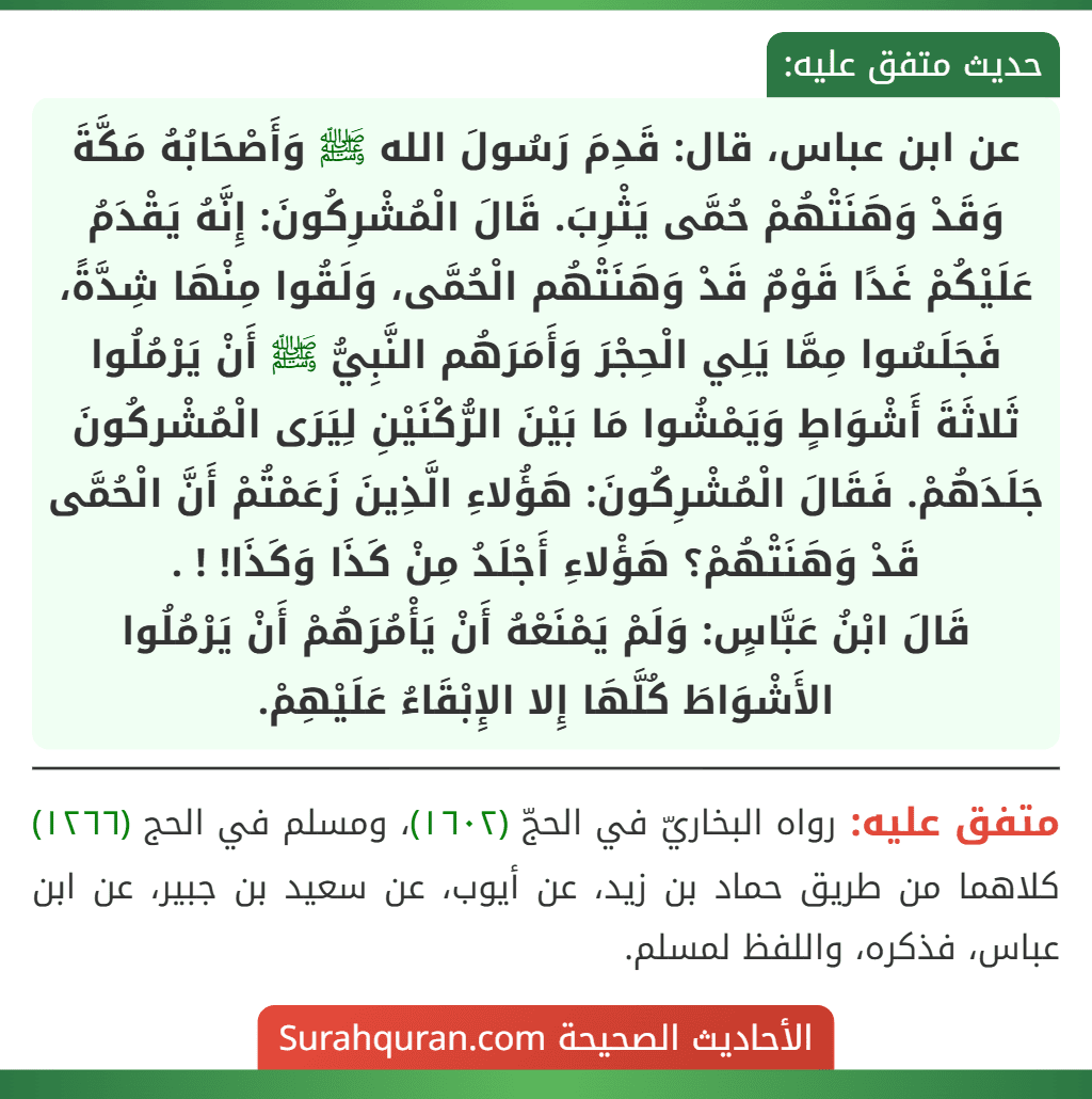 عن ابن عباس، قال: قَدِمَ رَسُولَ الله ﷺ وَأَصْحَابُهُ مَكَّةَ وَقَدْ وَهَنَتْهُمْ حُمَّى يَثْرِبَ. قَالَ الْمُشْرِكُونَ: إِنَّهُ يَقْدَمُ عَلَيْكُمْ غَدًا قَوْمٌ قَدْ وَهَنَتْهُم الْحُمَّى، وَلَقُوا مِنْهَا شِدَّةً، فَجَلَسُوا مِمَّا يَلِي الْحِجْرَ وَأَمَرَهُم النَّبِيُّ ﷺ أَنْ يَرْمُلُوا ثَلاثَةَ أَشْوَاطٍ وَيَمْشُوا مَا بَيْنَ الرُّكْنَيْنِ لِيَرَى الْمُشْركُونَ جَلَدَهُمْ. فَقَالَ الْمُشْرِكُونَ: هَؤُلاءِ الَّذِينَ زَعَمْتُمْ أَنَّ الْحُمَّى قَدْ وَهَنَتْهُمْ؟ هَؤْلاءِ أَجْلَدُ مِنْ كَذَا وَكَذَا! ! .
قَالَ ابْنُ عَبَّاسٍ: وَلَمْ يَمْنَعْهُ أَنْ يَأْمُرَهُمْ أَنْ يَرْمُلُوا الأَشْوَاطَ كُلَّهَا إِلا الإِبْقَاءُ عَلَيْهِمْ. عن ابن عباس، قال: قَدِمَ رَسُولَ الله ﷺ وَأَصْحَابُهُ مَكَّةَ وَقَدْ وَهَنَتْهُمْ حُمَّى يَثْرِبَ. قَالَ الْمُشْرِكُونَ: إِنَّهُ يَقْدَمُ عَلَيْكُمْ غَدًا قَوْمٌ قَدْ وَهَنَتْهُم الْحُمَّى، وَلَقُوا مِنْهَا شِدَّةً، فَجَلَسُوا مِمَّا يَلِي الْحِجْرَ وَأَمَرَهُم النَّبِيُّ ﷺ أَنْ يَرْمُلُوا ثَلاثَةَ أَشْوَاطٍ وَيَمْشُوا مَا بَيْنَ الرُّكْنَيْنِ لِيَرَى الْمُشْركُونَ جَلَدَهُمْ. فَقَالَ الْمُشْرِكُونَ: هَؤُلاءِ الَّذِينَ زَعَمْتُمْ أَنَّ الْحُمَّى قَدْ وَهَنَتْهُمْ؟ هَؤْلاءِ أَجْلَدُ مِنْ كَذَا وَكَذَا! ! .
قَالَ ابْنُ عَبَّاسٍ: وَلَمْ يَمْنَعْهُ أَنْ يَأْمُرَهُمْ أَنْ يَرْمُلُوا الأَشْوَاطَ كُلَّهَا إِلا الإِبْقَاءُ عَلَيْهِمْ.