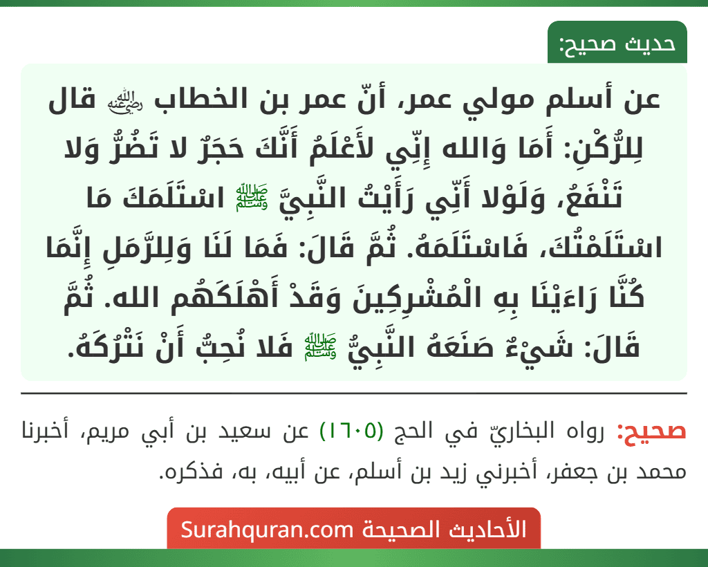 عن أسلم مولي عمر، أنّ عمر بن الخطاب ﵁ قال لِلرُّكْنِ: أَمَا وَالله إِنِّي لأَعْلَمُ أَنَّكَ حَجَرٌ لا تَضُرُّ وَلا تَنْفَعُ، وَلَوْلا أَنِّي رَأَيْتُ النَّبِيَّ ﷺ اسْتَلَمَكَ مَا اسْتَلَمْتُكَ، فَاسْتَلَمَهُ. ثُمَّ قَالَ: فَمَا لَنَا وَلِلرَّمَلِ إِنَّمَا كُنَّا رَاءَيْنَا بِهِ الْمُشْرِكِينَ وَقَدْ أَهْلَكَهُم الله. ثُمَّ قَالَ: شَيْءٌ صَنَعَهُ النَّبِيُّ ﷺ فَلا نُحِبُّ أَنْ نَتْرُكَهُ.
