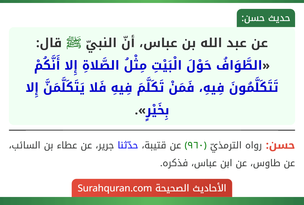 عن عبد الله بن عباس، أنّ النبيّ ﷺ قال: «الطَّوَافُ حَوْلَ الْبَيْتِ مِثْلُ الصَّلاةِ إِلا أَنَّكُمْ تَتَكَلَّمُونَ فِيهِ، فَمَنْ تَكَلَّمَ فِيهِ فَلا يَتَكَلَّمَنَّ إِلا بِخَيْرٍ». عن عبد الله بن عباس، أنّ النبيّ ﷺ قال: «الطَّوَافُ حَوْلَ الْبَيْتِ مِثْلُ الصَّلاةِ إِلا أَنَّكُمْ تَتَكَلَّمُونَ فِيهِ، فَمَنْ تَكَلَّمَ فِيهِ فَلا يَتَكَلَّمَنَّ إِلا بِخَيْرٍ».