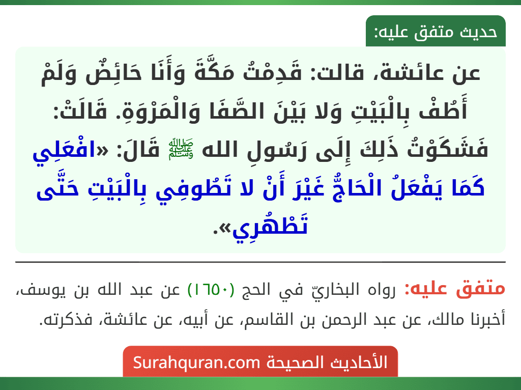 عن عائشة، قالت: قَدِمْتُ مَكَّةَ وَأَنَا حَائِضٌ وَلَمْ أَطُفْ بِالْبَيْتِ وَلا بَيْنَ الصَّفَا وَالْمَرْوَةِ. قَالَتْ: فَشَكَوْتُ ذَلِكَ إِلَى رَسُولِ الله ﷺ قَالَ: «افْعَلِي كَمَا يَفْعَلُ الْحَاجُّ غَيْرَ أَنْ لا تَطُوفِي بِالْبَيْتِ حَتَّى تَطْهُرِي».