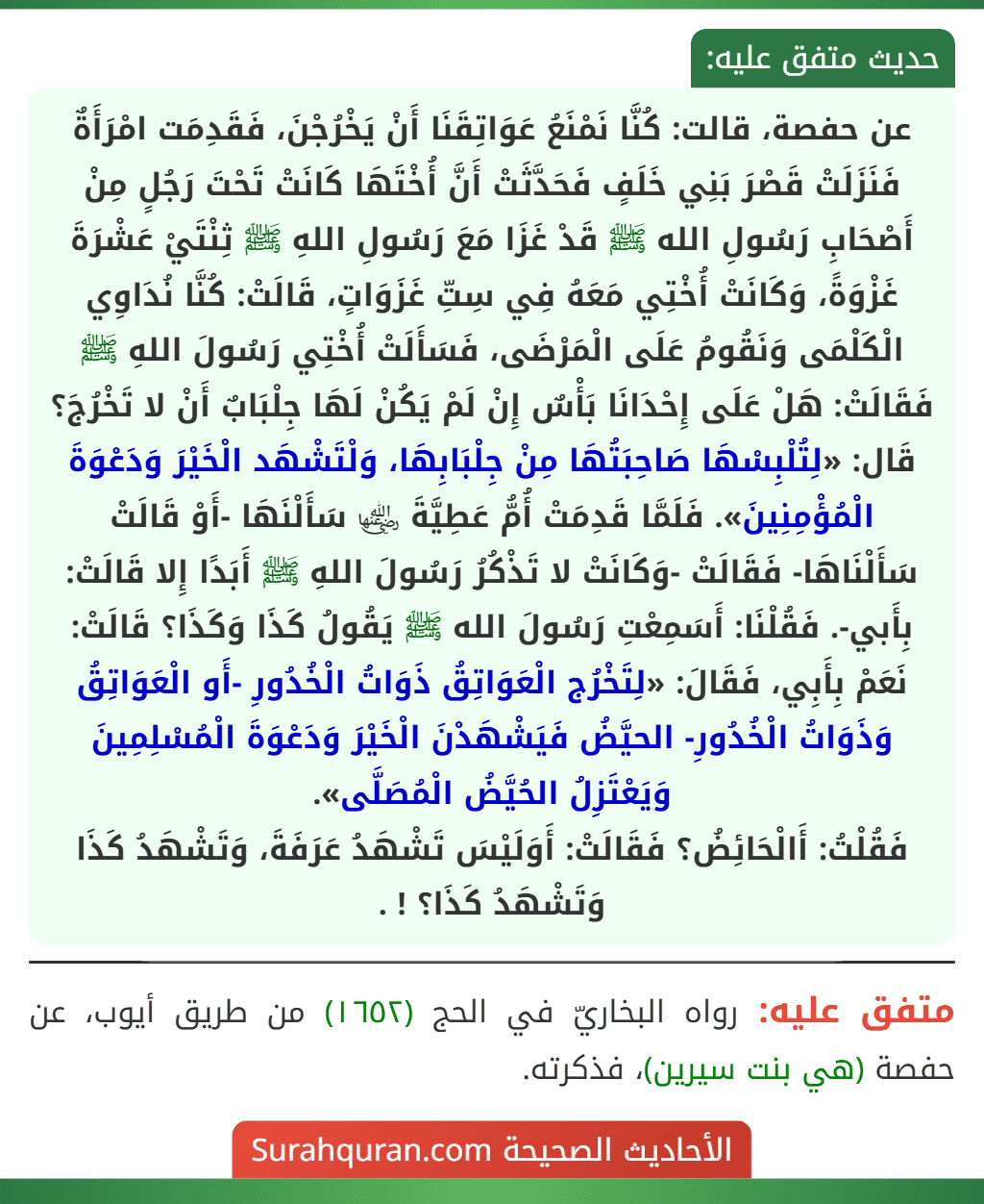 عن حفصة، قالت: كُنَّا نَمْنَعُ عَوَاتِقَنَا أَنْ يَخْرُجْنَ، فَقَدِمَت امْرَأَةٌ فَنَزَلَتْ قَصْرَ بَنِي خَلَفٍ فَحَدَّثَتْ أَنَّ أُخْتَهَا كَانَتْ تَحْتَ رَجُلٍ مِنْ أَصْحَابِ رَسُولِ الله ﷺ قَدْ غَزَا مَعَ رَسُولِ اللهِ ﷺ ثِنْتَيْ عَشْرَةَ غَزْوَةً، وَكَانَتْ أُخْتِي مَعَهُ فِي سِتِّ غَزَوَاتٍ، قَالَتْ: كُنَّا نُدَاوِي الْكَلْمَى وَنَقُومُ عَلَى الْمَرْضَى، فَسَأَلَتْ أُخْتِي رَسُولَ اللهِ ﷺ فَقَالَتْ: هَلْ عَلَى إِحْدَانَا بَأْسٌ إِنْ لَمْ يَكُنْ لَهَا جِلْبَابٌ أَنْ لا تَخْرُجَ؟ قَال: «لِتُلْبِسْهَا صَاحِبَتُهَا مِنْ جِلْبَابِهَا، وَلْتَشْهَد الْخَيْرَ وَدَعْوَةَ الْمُؤْمِنِينَ». فَلَمَّا قَدِمَتْ أُمُّ عَطِيَّةَ ﵂ سَأَلْنَهَا -أَوْ قَالَتْ سَأَلْنَاهَا- فَقَالَتْ -وَكَانَتْ لا تَذْكُرُ رَسُولَ اللهِ ﷺ أَبَدًا إِلا قَالَتْ: بِأَبي-. فَقُلْنَا: أَسَمِعْتِ رَسُولَ الله ﷺ يَقُولُ كَذَا وَكَذَا؟ قَالَتْ: نَعَمْ بِأَبِي، فَقَالَ: «لِتَخْرُج الْعَوَاتِقُ ذَوَاتُ الْخُدُورِ -أَو الْعَوَاتِقُ وَذَوَاتُ الْخُدُورِ- الحيَّضُ فَيَشْهَدْنَ الْخَيْرَ وَدَعْوَةَ الْمُسْلِمِينَ وَيَعْتَزِلُ الحُيَّضُ الْمُصَلَّى».
فَقُلْتُ: أَالْحَائِضُ؟ فَقَالَتْ: أَوَلَيْسَ تَشْهَدُ عَرَفَةَ، وَتَشْهَدُ كَذَا وَتَشْهَدُ كَذَا؟ ! .