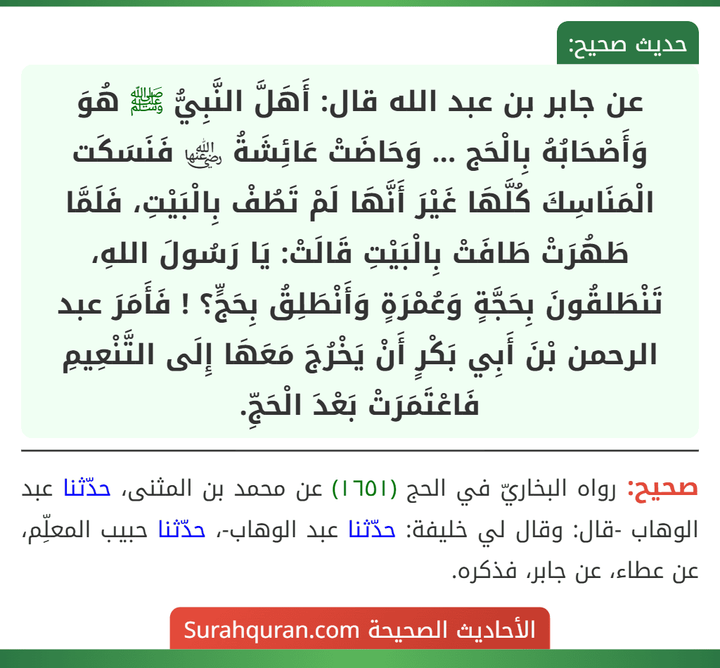 عن جابر بن عبد الله قال: أَهَلَّ النَّبِيُّ ﷺ هُوَ وَأَصْحَابُهُ بِالْحَج ... وَحَاضَتْ عَائِشَةُ ﵂ فَنَسَكَت الْمَنَاسِكَ كُلَّهَا غَيْرَ أَنَّهَا لَمْ تَطُفْ بِالْبَيْتِ، فَلَمَّا طَهُرَتْ طَافَتْ بِالْبَيْتِ قَالَتْ: يَا رَسُولَ اللهِ، تَنْطَلقُونَ بِحَجَّةٍ وَعُمْرَةٍ وَأَنْطَلِقُ بِحَجٍّ؟ ! فَأَمَرَ عبد الرحمن بْنَ أَبِي بَكْرٍ أَنْ يَخْرُجَ مَعَهَا إِلَى التَّنْعِيمِ فَاعْتَمَرَتْ بَعْدَ الْحَجِّ.