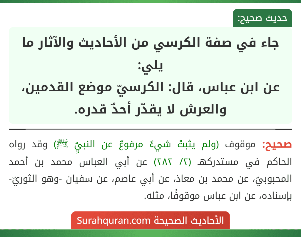 جاء في صفة الكرسي من الأحاديث والآثار ما يلي:
عن ابن عباس، قال: الكرسيّ موضع القدمين، والعرش لا يقدّر أحدٌ قدره.
