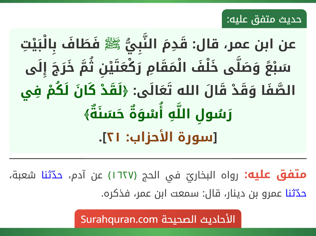 عن ابن عمر، قال: قَدِمَ النَّبِيُّ ﷺ فَطَافَ بِالْبَيْتِ سَبْعً وَصَلَّى خَلْفَ الْمَقَامِ رَكْعَتَيْنِ ثُمَّ خَرَجَ إِلَى الصَّفَا وَقَدْ قَالَ الله تَعَالَى: ﴿لَقَدْ كَانَ لَكُمْ فِي رَسُولِ اللَّهِ أُسْوَةٌ حَسَنَةٌ﴾
[سورة الأحزاب: ٢١].